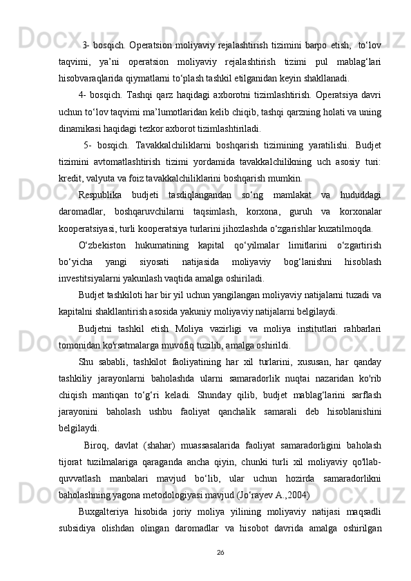   3-   bosqich.   Operatsion   moliyaviy   rejalashtirish   tizimini   barpo   etish,     to‘lov
taqvimi,   ya’ni   operatsion   moliyaviy   rejalashtirish   tizimi   pul   mablag‘lari
hisobvaraqlarida qiymatlarni to‘plash tashkil etilganidan keyin shakllanadi. 
4-   bosqich.   Tashqi   qarz   haqidagi   axborotni   tizimlashtirish.   Operatsiya   davri
uchun to‘lov taqvimi ma’lumotlaridan kelib chiqib, tashqi qarzning holati va uning
dinamikasi haqidagi tezkor axborot tizimlashtiriladi.
  5-   bosqich.   Tavakkalchiliklarni   boshqarish   tizimining   yaratilishi.   Budjet
tizimini   avtomatlashtirish   tizimi   yordamida   tavakkalchilikning   uch   asosiy   turi:
kredit, valyuta va foiz tavakkalchiliklarini boshqarish mumkin.
Respublika   budjeti   tasdiqlangandan   so‘ng   mamlakat   va   hududdagi
daromadlar,   boshqaruvchilarni   taqsimlash,   korxona,   guruh   va   korxonalar
kooperatsiyasi, turli kooperatsiya turlarini jihozlashda o‘zgarishlar kuzatilmoqda.
O‘zbekiston   hukumatining   kapital   qo‘yilmalar   limitlarini   o‘zgartirish
bo‘yicha   yangi   siyosati   natijasida   moliyaviy   bog‘lanishni   hisoblash
investitsiyalarni yakunlash vaqtida amalga oshiriladi.
Budjet tashkiloti har bir yil uchun yangilangan moliyaviy natijalarni tuzadi va
kapitalni shakllantirish asosida yakuniy moliyaviy natijalarni belgilaydi.
Budjetni   tashkil   etish   Moliya   vazirligi   va   moliya   institutlari   rahbarlari
tomonidan ko'rsatmalarga muvofiq tuzilib, amalga oshirildi.
Shu   sababli,   tashkilot   faoliyatining   har   xil   turlarini,   xususan,   har   qanday
tashkiliy   jarayonlarni   baholashda   ularni   samaradorlik   nuqtai   nazaridan   ko'rib
chiqish   mantiqan   to‘g‘ri   keladi.   Shunday   qilib,   budjet   mablag‘larini   sarflash
jarayonini   baholash   ushbu   faoliyat   qanchalik   samarali   deb   hisoblanishini
belgilaydi.
  Biroq,   davlat   (shahar)   muassasalarida   faoliyat   samaradorligini   baholash
tijorat   tuzilmalariga   qaraganda   ancha   qiyin,   chunki   turli   xil   moliyaviy   qo'llab-
quvvatlash   manbalari   mavjud   bo‘lib,   ular   uchun   hozirda   samaradorlikni
baholashning yagona metodologiyasi mavjud  (Jо‘rаyеv А.,2004)
Buxgalteriya   hisobida   joriy   moliya   yilining   moliyaviy   natijasi   maqsadli
subsidiya   olishdan   olingan   daromadlar   va   hisobot   davrida   amalga   oshirilgan
26 