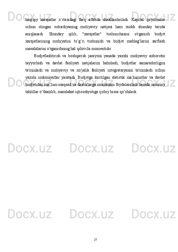 haqiqiy   xarajatlar   o‘rtasidagi   farq   sifatida   shakllantiriladi.   Kapital   qo'yilmalar
uchun   olingan   subsidiyaning   moliyaviy   natijasi   ham   xuddi   shunday   tarzda
aniqlanadi.   Shunday   qilib,   "xarajatlar"   tushunchasini   o'rganish   budjet
xarajatlarining   mohiyatini   to‘g‘ri   tushunish   va   budjet   mablag‘larini   sarflash
masalalarini o'rganishning hal qiluvchi momentidir.
Budjetlashtirish   va   boshqarish   jarayoni   yanada   yaxshi   moliyaviy   axborotni
tayyorlash   va   davlat   faoliyati   natijalarini   baholash,   budjetlar   samaradorligini
ta'minlash   va   moliyaviy   va   xo'jalik   faoliyati   integratsiyasini   ta'minlash   uchun
yaxshi   imkoniyatlar   yaratadi.   Budjetga   kiritilgan   statistik   ma’lumotlar   va   davlat
budjetidan ma’lum maqsad va dasturlarga muntazam foydalaniladi hamda umumiy
tahlillar o‘tkazilib, mamlakat iqtisodiyotiga ijobiy hissa qo‘shiladi.
27 
