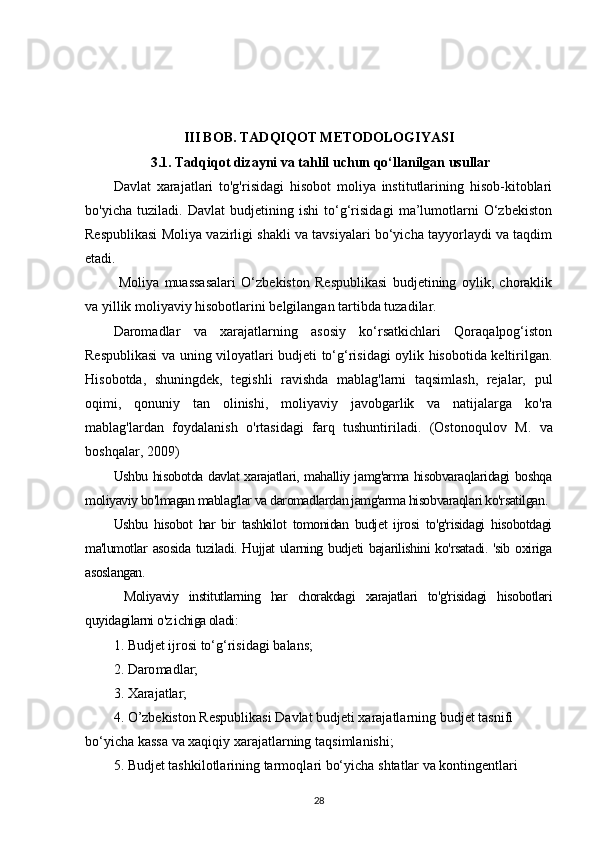 III BOB. TADQIQOT METODOLOGIYASI
 3.1.  Tadqiqot dizayni va tahlil uchun qo‘llanilgan usullar
Davlat   xarajatlari   to'g'risidagi   hisobot   moliya   institutlarining   hisob-kitoblari
bo'yicha   tuziladi.   Davlat   budjetining   ishi   to‘g‘risidagi   ma’lumotlarni   O‘zbekiston
Respublikasi Moliya vazirligi shakli va tavsiyalari bo‘yicha tayyorlaydi va taqdim
etadi.
  Moliya   muassasalari   O‘zbekiston   Respublikasi   budjetining   oylik,   choraklik
va yillik moliyaviy hisobotlarini belgilangan tartibda tuzadilar.
Daromadlar   va   xarajatlarning   asosiy   ko‘rsatkichlari   Qoraqalpog‘iston
Respublikasi va uning viloyatlari budjeti to‘g‘risidagi oylik hisobotida keltirilgan.
Hisobotda,   shuningdek,   tegishli   ravishda   mablag'larni   taqsimlash,   rejalar,   pul
oqimi,   qonuniy   tan   olinishi,   moliyaviy   javobgarlik   va   natijalarga   ko'ra
mablag'lardan   foydalanish   o'rtasidagi   farq   tushuntiriladi.   ( Ostonoqulov   M.   va
boshqalar, 2009)
Ushbu hisobotda davlat xarajatlari, mahalliy jamg'arma hisobvaraqlaridagi boshqa
moliyaviy bo'lmagan mablag'lar va daromadlardan jamg'arma hisobvaraqlari ko'rsatilgan. 
Ushbu   hisobot   har   bir   tashkilot   tomonidan   budjet   ijrosi   to'g'risidagi   hisobotdagi
ma'lumotlar asosida tuziladi. Hujjat  ularning budjeti  bajarilishini  ko'rsatadi. 'sib oxiriga
asoslangan.
  Moliyaviy   institutlarning   har   chorakdagi   xarajatlari   to'g'risidagi   hisobotlari
quyidagilarni o'z ichiga oladi:
1.  B u djet   ijr o si   to‘g‘ri s ida g i  b al an s ;
2. Daro m adl a r ;
3.  X ara j a tla r ;
4.  O ’ zbekist o n   R es publi k a s i  D a v l a t budjeti   xaraj a tl a r n ing   budjet t a sni f i 
bo‘yicha  k a s sa   va x a qiq i y   xara j a tl a r n ing   t aqsi m l ani s hi;
5. B u djet ta sh kil o tla r ining   tar m oql a r i   bo‘yicha  s hta t lar   va  ko nt i nge n tlari 
28 