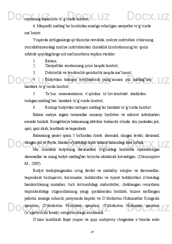 re j as in ing   b a j ar i l is hi  to‘g‘ri si d a   hi s o b o t;
6. Maqs a d li  mablag‘ lar hi s ob i dan   a m al g a oshiril g an   xara j a t l ar  to‘g‘ri si d a 
m a ’ l u m ot.  
Yuqorida aytilganlarga qo'shimcha ravishda, moliya institutlari o'zlarining 
yurisdiktsiyasidagi moliya institutlaridan choraklik hisobotlarining bir qismi 
sifatida quyidagilarga oid ma'lumotlarni taqdim etadilar:
1 . Ba l a ns;
2 . X ara j atldar   s m eta s ining   ijr o si   h a qida   hiso b ot;
3 . D ebitor l ik   va   kr e dit o r lik  q ar z dorlik   x a q i da   m a ’ l u m ot;
4 . Budje t dan   t a shqa r i   rivoj l a n tiri s h   j a m g’armasi   pul   mablag‘ lari
h a rak a ti to‘g‘ris i da  h is o bot;
5. Ta ’ li m   m u a ss a s al a r i n i   o’qi t ishni   to ’l o v -kontra k t   s h a kl i d a n
t us h gan  mablag‘ lari   har a k a ti   to‘g‘risida  h is o bot;
6 . B o shqa budjet dan  t a shqa r i   mablag‘ lar   ha r ak a ti   to‘g‘risida   hisobo t .
Balans   moliya   organi   tomonidan   umumiy   byulleten   va   axborot   sirkulyarlari
asosida tuziladi. Buxgalteriya balansining aktivlari beshinchi o'rinda, shu jumladan pul,
qarz, qarz olish, hisoblash va taqsimlash. 
Balansning   passiv   qismi   5   bo'limdan   iborat:   daromad,   olingan   kredit,   daromad,
olingan pul va foyda, blanka ro'yxatidagi hisob balansi balansdagi kabi bo'ladi.
Har   choraklik   budjetning   daromadlari   to'g'risidagi   hisobotda   rejalashtirilgan
daromadlar va uning budjet mablag'lari bo'yicha ishlatilishi ko'rsatilgan.   (Ostonoqulov
M., 2009)
Budjet   tasdiqlangandan   so'ng   davlat   va   mahalliy   soliqlar   va   daromadlar,
taqsimlash   boshqaruvi,   korxonalar,   tashkilotlar   va   tijorat   tashkilotlari   o'rtasidagi
hamkorlikning   nusxalari,   turli   ko'rinishdagi   mahsulotlar,   cheklangan   resurslarni
taqsimlashdagi   o'zgarishlarning   yangi   qoidalaridan   boshlab,   biznes   sarflangan
paketni   amalga   oshirish   jarayonida   kapital   va   O zbekiston   Hukumatlar   Kengashiʻ
qarorlari,   O zbekiston   Prezidenti   qarorlari,   O zbekiston   Hukumati   qarorlari	
ʻ ʻ
(o zgartirilishi kerak) integratsiyasiga asoslanadi.	
ʻ
O ‘ zaro   hisoblash   faqat   yuqori   va   quyi   moliyaviy   chegaralar   o ‘ rtasida   sodir
29 
