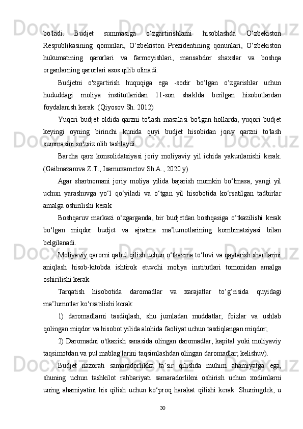 bo'ladi.   Budjet   summasiga   o‘zgartirishlarni   hisoblashda   O‘zbekiston
Respublikasining   qonunlari,   O‘zbekiston   Prezidentining   qonunlari,   O‘zbekiston
hukumatining   qarorlari   va   farmoyishlari,   mansabdor   shaxslar   va   boshqa
organlarning qarorlari asos qilib olinadi.
Budjetni   o'zgartirish   huquqiga   ega   -sodir   bo‘lgan   o‘zgarishlar   uchun
hududdagi   moliya   institutlaridan   11-son   shaklda   berilgan   hisobotlardan
foydalanish kerak.   (Qiyosov Sh. 2012)
Yuqori   budjet   oldida   qarzni   to'lash   masalasi   bo'lgan   hollarda,   yuqori   budjet
keyingi   oyning   birinchi   kunida   quyi   budjet   hisobidan   joriy   qarzni   to'lash
summasini so'zsiz olib tashlaydi.
Barcha   qarz   konsolidatsiyasi   joriy   moliyaviy   yil   ichida   yakunlanishi   kerak.
( Gaibnazarova Z.T., Isamuxametov Sh.A., 2020 y)
Agar   shartnomani   joriy   moliya   yilida   bajarish   mumkin   bo‘lmasa,   yangi   yil
uchun   yarashuvga   yo‘l   qo‘yiladi   va   o‘tgan   yil   hisobotida   ko‘rsatilgan   tadbirlar
amalga oshirilishi kerak. 
Boshqaruv   markazi   o‘zgarganda,   bir   budjetdan   boshqasiga   o‘tkazilishi   kerak
bo‘lgan   miqdor   budjet   va   ajratma   ma’lumotlarining   kombinatsiyasi   bilan
belgilanadi.
Moliyaviy qarorni qabul qilish uchun o‘tkazma to‘lovi va qaytarish shartlarini
aniqlash   hisob-kitobda   ishtirok   etuvchi   moliya   institutlari   tomonidan   amalga
oshirilishi kerak.
Tarqatish   hisobotida   daromadlar   va   xarajatlar   to ‘ g ‘ risida   quyidagi
ma ’ lumotlar ko‘rsatilishi kerak:
1)   daromadlarni   tasdiqlash,   shu   jumladan   muddatlar,   foizlar   va   ushlab
qolingan miqdor va hisobot yilida alohida faoliyat uchun tasdiqlangan miqdor; 
2)  Daromadni o'tkazish  sanasida  olingan daromadlar, kapital  yoki moliyaviy
taqsimotdan va pul mablag'larini taqsimlashdan olingan daromadlar; kelishuv).
Budjet   nazorati   samaradorlikka   ta’sir   qilishda   muhim   ahamiyatga   ega,
shuning   uchun   tashkilot   rahbariyati   samaradorlikni   oshirish   uchun   xodimlarni
uning   ahamiyatini   his   qilish   uchun   ko‘proq   harakat   qilishi   kerak.   Shuningdek,   u
30 