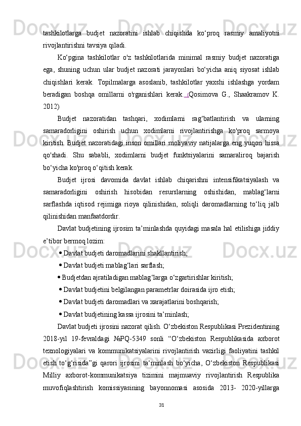 tashkilotlarga   budjet   nazoratini   ishlab   chiqishda   ko‘proq   rasmiy   amaliyotni
rivojlantirishni tavsiya qiladi.
Ko‘pgina   tashkilotlar   o'z   tashkilotlarida   minimal   rasmiy   budjet   nazoratiga
ega,   shuning   uchun   ular   budjet   nazorati   jarayonlari   bo‘yicha   aniq   siyosat   ishlab
chiqishlari   kerak.   Topilmalarga   asoslanib,   tashkilotlar   yaxshi   ishlashga   yordam
beradigan   boshqa   omillarni   o'rganishlari   kerak.   ( Qosimova   G.,   Shaakramov   K.
2012)
Budjet   nazoratidan   tashqari,   xodimlarni   rag‘batlantirish   va   ularning
samaradorligini   oshirish   uchun   xodimlarni   rivojlantirishga   ko'proq   sarmoya
kiritish. Budjet nazoratidagi inson omillari moliyaviy natijalarga eng yuqori hissa
qo'shadi.   Shu   sababli,   xodimlarni   budjet   funktsiyalarini   samaraliroq   bajarish
bo‘yicha ko'proq o‘qitish kerak.
Budjet   ijrosi   davomida   davlat   ishlab   chiqarishni   intensifikatsiyalash   va
samaradorligini   oshirish   hisobidan   resurslarning   oshishidan,   mablag‘larni
sarflashda   iqtisod   rejimiga   rioya   qilinishidan,   soliqli   daromadlarning   to‘liq   jalb
qilinishidan manfaatdordir.
Davlat budjetining ijrosim ta’minlashda quyidagi masala hal etilishiga jiddiy
e’tibor bermoq lozim:
    Davlat budjeti daromadlarini shakllantirish;
    Davlat budjeti mablag‘ la r i  sarflash;
  Budjetdan ajratiladigan mablag ‘ larga o ‘ zgartirishlar kiritish;
    Davlat budjetini belgilangan parametrlar doirasida ijro etish;
    Davlat budjeti daromadlari va xarajatlarini boshqarish;
    Davlat budjetining kassa ijrosini ta’minlash;
Davlat budjeti ijrosini nazorat qilish. O‘zbekiston Respublikasi Prezidentining
2018-yil   19-fevraldagi   №PQ-5349   sonli   “O‘zbekiston   Respublikasida   axborot
texnologiyalari   va   kommunikatsiyalarini   rivojlantirish   vazirligi   faoliyatini   tashkil
etish   to‘g‘risida”gi   qarori   ijrosini   ta‘minlash   bo‘yicha,   O‘zbekiston   Respublikasi
Milliy   axborot-kommunikatsiya   tizimini   majmuaviy   rivojlantirish   Respublika
muvofiqlashtirish   komissiyasining   bayonnomasi   asosida   2013-   2020-yillarga
31 