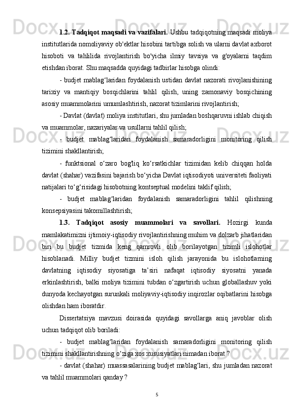 1.2. Tadqiqot maqsadi va vazifalari.   Ushbu tadqiqotning maqsadi  moliya
institutlarida nomoliyaviy ob'ektlar hisobini tartibga solish va ularni davlat axborot
hisoboti   va   tahlilida   rivojlantirish   bo'yicha   ilmiy   tavsiya   va   g'oyalarni   taqdim
etishdan iborat. Shu maqsadda quyidagi tadbirlar hisobga olindi:
- budjet mablag laridan foydalanish ustidan davlat  nazorati rivojlanishiningʻ
tarixiy   va   mantiqiy   bosqichlarini   tahlil   qilish,   uning   zamonaviy   bosqichining
asosiy muammolarini umumlashtirish, nazorat tizimlarini rivojlantirish;
- Davlat (davlat) moliya institutlari, shu jumladan boshqaruvni ishlab chiqish
va muammolar, nazariyalar va usullarni tahlil qilish;
-   budjet   mablag laridan   foydalanish   samaradorligini   monitoring   qilish	
ʻ
tizimini shakllantirish;
-   funktsional   o‘zaro   bog'liq   ko‘rsatkichlar   tizimidan   kelib   chiqqan   holda
davlat (shahar) vazifasini bajarish bo‘yicha Davlat iqtisodiyoti universiteti faoliyati
natijalari to‘g‘risidagi hisobotning kontseptual modelini taklif qilish;
-   budjet   mablag laridan   foydalanish   samaradorligini   tahlil   qilish
ʻ ning
konsepsiyasini takomillashtirish ;
1.3.   Tadqiqot   asosiy   muammolari   va   savollari.   Hozirgi   kunda
mamlakatimizni ijtimoiy-iqtisodiy rivojlantirishning muhim va dolzarb jihatlaridan
biri   bu   budjet   tizmida   keng   qamrovli   olib   borilayotgan   tizimli   islohotlar
hisoblanadi.   Milliy   budjet   tizmini   isloh   qilish   jarayonida   bu   islohotlarning
davlatning   iqtisodiy   siyosatiga   ta’siri   nafaqat   iqtisodiy   siyosatni   yanada
erkinlashtirish,   balki   moliya  tizimini  tubdan   o‘zgartirish   uchun  globallashuv   yoki
dunyoda kechayotgan surunkali moliyaviy-iqtisodiy inqirozlar oqibatlarini hisobga
olishdan ham iboratdir.
Dissertatsiya   mavzusi   doirasida   quyidagi   savollarga   aniq   javoblar   olish
uchun tadqiqot olib boriladi:
-   budjet   mablag laridan   foydalanish   samaradorligini   monitoring   qilish
ʻ
tizimini shakllantirishning o‘ziga xos xususiyatlari nimadan iborat  ?
-   davlat (shahar) muassasalarining budjet mablag‘lari, shu jumladan nazorat
va tahlil muammolari  qanday  ?
5 