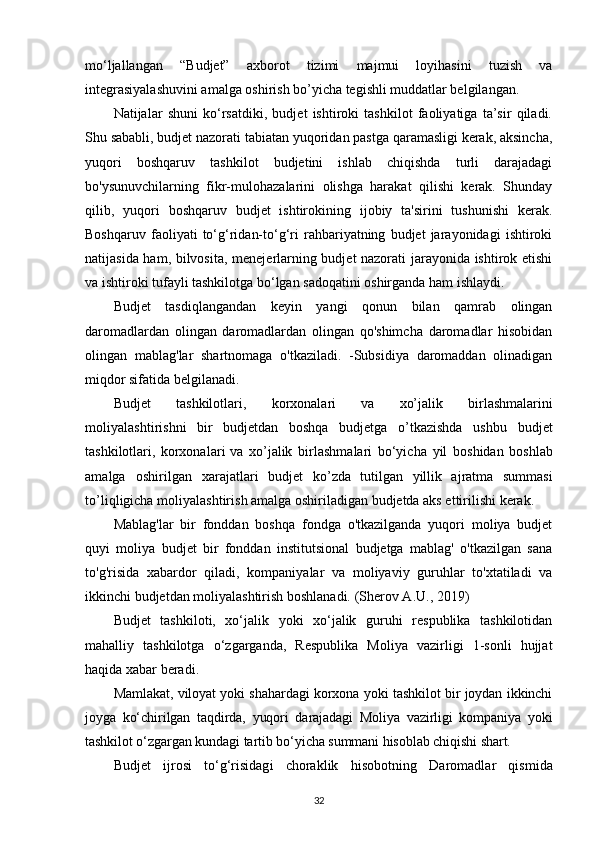 mo‘ljallangan   “Budjet”   axborot   tizimi   majmui   loyihasini   tuzish   va
integrasiyalashuvini amalga oshirish bo’yicha tegishli muddatlar belgilangan.
Natijalar   shuni   ko‘rsatdiki,   budjet   ishtiroki   tashkilot   faoliyatiga   ta’sir   qiladi.
Shu sababli, budjet nazorati tabiatan yuqoridan pastga qaramasligi kerak, aksincha,
yuqori   boshqaruv   tashkilot   budjetini   ishlab   chiqishda   turli   darajadagi
bo'ysunuvchilarning   fikr-mulohazalarini   olishga   harakat   qilishi   kerak.   Shunday
qilib,   yuqori   boshqaruv   budjet   ishtirokining   ijobiy   ta'sirini   tushunishi   kerak.
Boshqaruv   faoliyati   to‘g‘ridan-to‘g‘ri   rahbariyatning   budjet   jarayonidagi   ishtiroki
natijasida ham, bilvosita, menejerlarning budjet nazorati jarayonida ishtirok etishi
va ishtiroki tufayli tashkilotga bo‘lgan sadoqatini oshirganda ham ishlaydi.
Budjet   tasdiqlangandan   keyin   yangi   qonun   bilan   qamrab   olingan
daromadlardan   olingan   daromadlardan   olingan   qo'shimcha   daromadlar   hisobidan
olingan   mablag'lar   shartnomaga   o'tkaziladi.   -Subsidiya   daromaddan   olinadigan
miqdor sifatida belgilanadi.
Bud j et   t a shki l otla r i,   k o rxo n al a ri   v a   x o’jalik   bi r l as h m alarini
m oli y ala s ht i r is h ni   b i r   budjetd a n   bos h qa   budjetga   o ’t ka z i sh d a   u shbu   budjet
t as hki lo tlari,   korxonala r i va   xo ’j alik   b i rla s h m a la r i   bo‘yicha   y il   bos h i d a n   b o shl a b
a m alga   oshirilgan   xaraj a tl a r i   budjet   k o ’ z d a   tu t i l g a n   y i l li k   a j rat m a   s u m m asi
t o ’l i q l igi cha  m oli y alas h t iri s h   a m al g a  o shi r ila di g a n budjetda  a k s   e t tirili s hi   k e rak.
Mablag'lar   bir   fonddan   boshqa   fondga   o'tkazilganda   yuqori   moliya   budjet
quyi   moliya   budjet   bir   fonddan   institutsional   budjetga   mablag'   o'tkazilgan   sana
to'g'risida   xabardor   qiladi,   kompaniyalar   va   moliyaviy   guruhlar   to'xtatiladi   va
ikkinchi budjetdan moliyalashtirish boshlanadi.  (Sherov А.U., 2019)
Budjet   tashkiloti,   xo‘jalik   yoki   xo‘jalik   guruhi   respublika   tashkilotidan
mahalliy   tashkilotga   o‘zgarganda,   Respublika   Moliya   vazirligi   1-sonli   hujjat
haqida xabar beradi.
Mamlakat, viloyat yoki shahardagi korxona yoki tashkilot bir joydan ikkinchi
joyga   ko‘chirilgan   taqdirda,   yuqori   darajadagi   Moliya   vazirligi   kompaniya   yoki
tashkilot o‘zgargan kundagi tartib bo‘yicha summani hisoblab chiqishi shart.
Budjet   i jr o si   to‘g‘ri s id ag i   c hora kl ik   hisob o tning   D ar o m a dl ar   qis m i da
32 