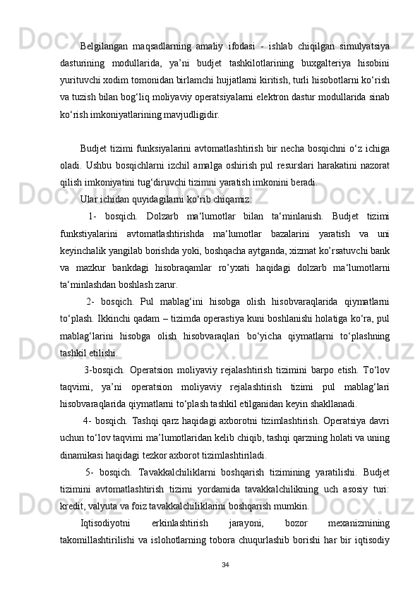 Belgilangan   maqsadlarning   amaliy   ifodasi   -   ishlab   chiqilgan   simulyatsiya
dasturining   modullarida,   ya’ni   budjet   tashkilotlarining   buxgalteriya   hisobini
yurituvchi xodim tomonidan birlamchi hujjatlarni kiritish, turli hisobotlarni ko‘rish
va tuzish bilan bog‘liq moliyaviy operatsiyalarni elektron dastur modullarida sinab
ko‘rish imkoniyatlarining mavjudligidir.
Budjet   tizimi   funksiyalarini   avtomatlashtirish   bir   necha   bosqichni   o‘z  ichiga
oladi.   Ushbu   bosqichlarni   izchil   amalga   oshirish   pul   resurslari   harakatini   nazorat
qilish imkoniyatini tug‘diruvchi tizimni yaratish imkonini beradi.
Ular ichidan quyidagilarni ko‘rib chiqamiz:
  1-   bosqich.   Dolzarb   ma‘lumotlar   bilan   ta‘minlanish.   Budjet   tizimi
funkstiyalarini   avtomatlashtirishda   ma‘lumotlar   bazalarini   yaratish   va   uni
keyinchalik yangilab borishda yoki, boshqacha aytganda, xizmat ko’rsatuvchi bank
va   mazkur   bankdagi   hisobraqamlar   ro’yxati   haqidagi   dolzarb   ma‘lumotlarni
ta‘minlashdan boshlash zarur.
  2-   bosqich.   Pul   mablag‘ini   hisobga   olish   hisobvaraqlarida   qiymatlarni
to‘plash. Ikkinchi qadam – tizimda operastiya kuni boshlanishi holatiga ko‘ra, pul
mablag‘larini   hisobga   olish   hisobvaraqlari   bo‘yicha   qiymatlarni   to‘plashning
tashkil etilishi.
  3-bosqich.   Operatsion   moliyaviy   rejalashtirish   tizimini   barpo   etish.   To‘lov
taqvimi,   ya’ni   operatsion   moliyaviy   rejalashtirish   tizimi   pul   mablag‘lari
hisobvaraqlarida qiymatlarni to‘plash tashkil etilganidan keyin shakllanadi.
  4-  bosqich. Tashqi  qarz haqidagi  axborotni tizimlashtirish. Operatsiya davri
uchun to‘lov taqvimi ma’lumotlaridan kelib chiqib, tashqi qarzning holati va uning
dinamikasi haqidagi tezkor axborot tizimlashtiriladi.
  5-   bosqich.   Tavakkalchiliklarni   boshqarish   tizimining   yaratilishi.   Budjet
tizimini   avtomatlashtirish   tizimi   yordamida   tavakkalchilikning   uch   asosiy   turi:
kredit, valyuta va foiz tavakkalchiliklarini boshqarish mumkin.
Iqtisodiyotni   erkinlashtirish   jarayoni,   bozor   mexanizmining
takomillashtirilishi   va   islohotlarning   tobora   chuqurlashib   borishi   har   bir   iqtisodiy
34 