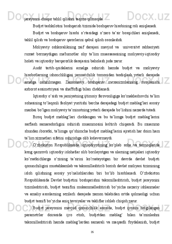 jarayonni chuqur tahlil qilishni taqozo qilmoqda. 
Budjet tashkilotini boshqarish tizimida boshqaruv hisobining roli aniqlanadi.
Budjet   va   boshqaruv   hisobi   o‘rtasidagi   o‘zaro   ta’sir   bosqichlari   aniqlanadi,
tahlil qilish va boshqaruv qarorlarini qabul qilish osonlashdi.
Moliyaviy   oshkoralikning   zaif   darajasi   mavjud   va     universitet   rahbariyati
ruxsat   bermaydigan   ma'lumotlar   oliy   ta’lim   muassasasining   moliyaviy-iqtisodiy
holati va iqtisodiy barqarorlik darajasini baholash juda zarur.  
Audit   tartib-qoidalarini   amalga   oshirish   hamda   budjet   va   moliyaviy
hisobotlarning   ishonchliligini   jamoatchilik   tomonidan   tasdiqlash   yetarli   darajada
amalga   oshirilmagan.   Zamonaviy   boshqaruv   mexanizmlarining   rivojlanishi
axborot assimetriyasi va shaffofligi bilan cheklanadi.
Iqtisodiy o‘sish va jamiyatning ijtimoiy farovonligiga ko‘maklashuvchi ta’lim
sohasining to‘laqonli faoliyat yuritishi barcha darajadagi budjet mablag‘lari asosiy
manbai bo‘lgan moliyaviy ta’minotning yetarli darajada bo‘lishini nazarda tutadi. 
Biroq   budjet   mablag‘lari   cheklangan   va   bu   ta’limga   budjet   mablag‘larini
sarflash   samaradorligini   oshirish   muammosini   keltirib   chiqaradi.   Bu   muammo
shundan iboratki, ta’limga qo‘shimcha budjet mablag‘larini ajratish har doim ham
ta’lim xizmatlari sifatini oshirishga olib kelavermaydi.
O’zbekiston   Respublikasida   iqtisodiyotining   ko‘plab   soha   va   tarmoqlarida
keng qamrovli iqtisodiy islohatlar olib borilayotgan va ularning natijalari iqtisodiy
ko’rsatkichlarga   o‘zining   ta’sirini   ko’rsatayotgan   bir   davrda   davlat   budjeti
qonunchiligini mustahkamlab va takomillashtirib borish davlat moliyasi tizimining
isloh   qilishning   asosiy   yo’nalishlaridan   biri   bo‘lib   hisoblanadi.   O‘zbekiston
Respublikasida   Davlat   budjetini   boshqarishni   takomillashtirish,   budjet   jarayonini
tizimlashtirish,   budjet   tasnifini   mukammallashtirish   bo‘yicha   nazariy   ishlanmalar
va   amaliy   asoslarning   sezilarli   darajada   zamon   talabidan   ortda   qolmasligi   uchun
budjet tasnifi bo‘yicha aniq tavsiyalar va takliflar ishlab chiqish zarur.
Budjet   jarayonini   mavjud   qonunchilik   asosida,   budjet   ijrosini   belgilangan
parametrlar   doirasida   ijro   etish,   budjetdan   mablag‘   bilan   ta’minlashni
takomillashtirish   hamda   mablag‘lardan   samarali   va   maqsadli   foydalanish,   budjet
35 