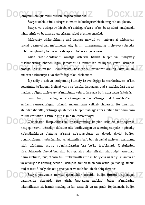 jarayonni chuqur tahlil qilishni taqozo qilmoqda. 
Budjet tashkilotini boshqarish tizimida boshqaruv hisobining roli aniqlanadi.
Budjet   va   boshqaruv   hisobi   o‘rtasidagi   o‘zaro   ta’sir   bosqichlari   aniqlanadi,
tahlil qilish va boshqaruv qarorlarini qabul qilish osonlashdi.
Moliyaviy   oshkoralikning   zaif   darajasi   mavjud   va     universitet   rahbariyati
ruxsat   bermaydigan   ma'lumotlar   oliy   ta’lim   muassasasining   moliyaviy-iqtisodiy
holati va iqtisodiy barqarorlik darajasini baholash juda zarur.  
Audit   tartib-qoidalarini   amalga   oshirish   hamda   budjet   va   moliyaviy
hisobotlarning   ishonchliligini   jamoatchilik   tomonidan   tasdiqlash   yetarli   darajada
amalga   oshirilmagan.   Zamonaviy   boshqaruv   mexanizmlarining   rivojlanishi
axborot assimetriyasi va shaffofligi bilan cheklanadi.
Iqtisodiy o‘sish va jamiyatning ijtimoiy farovonligiga ko‘maklashuvchi ta’lim
sohasining to‘laqonli faoliyat yuritishi barcha darajadagi budjet mablag‘lari asosiy
manbai bo‘lgan moliyaviy ta’minotning yetarli darajada bo‘lishini nazarda tutadi. 
Biroq   budjet   mablag‘lari   cheklangan   va   bu   ta’limga   budjet   mablag‘larini
sarflash   samaradorligini   oshirish   muammosini   keltirib   chiqaradi.   Bu   muammo
shundan iboratki, ta’limga qo‘shimcha budjet mablag‘larini ajratish har doim ham
ta’lim xizmatlari sifatini oshirishga olib kelavermaydi.
O’zbekiston   Respublikasida   iqtisodiyotining   ko‘plab   soha   va   tarmoqlarida
keng qamrovli iqtisodiy islohatlar olib borilayotgan va ularning natijalari iqtisodiy
ko’rsatkichlarga   o‘zining   ta’sirini   ko’rsatayotgan   bir   davrda   davlat   budjeti
qonunchiligini mustahkamlab va takomillashtirib borish davlat moliyasi tizimining
isloh   qilishning   asosiy   yo’nalishlaridan   biri   bo‘lib   hisoblanadi.   O‘zbekiston
Respublikasida   Davlat   budjetini   boshqarishni   takomillashtirish,   budjet   jarayonini
tizimlashtirish,   budjet   tasnifini   mukammallashtirish   bo‘yicha   nazariy   ishlanmalar
va   amaliy   asoslarning   sezilarli   darajada   zamon   talabidan   ortda   qolmasligi   uchun
budjet tasnifi bo‘yicha aniq tavsiyalar va takliflar ishlab chiqish zarur.
Budjet   jarayonini   mavjud   qonunchilik   asosida,   budjet   ijrosini   belgilangan
parametrlar   doirasida   ijro   etish,   budjetdan   mablag‘   bilan   ta’minlashni
takomillashtirish   hamda   mablag‘lardan   samarali   va   maqsadli   foydalanish,   budjet
35