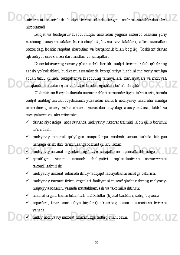 intizomini   ta’minlash   budjet   tizimi   oldida   turgan   muhim   vazifalardan   biri
hisoblanadi.
Budjet   va   boshqaruv   hisobi   nuqtai   nazaridan   yagona   axborot   bazasini   joriy
etishning asosiy masalalari ko'rib chiqiladi, bu esa davr talablari, ta’lim xizmatlari
bozoridagi keskin raqobat sharoitlari va barqarorlik bilan bog‘liq. Toshkent davlat
iqtisodiyot universiteti daromadlari va xarajatlari. 
Dissertatsiyaning  nazariy jihati  ochib berildi, budjet  tizimini  isloh qilishning
asosiy yo‘nalishlari, budjet muassasalarida buxgalteriya hisobini me’yoriy tartibga
solish tahlil qilindi, buxgalteriya hisobining tamoyillari, xususiyatlari va mohiyati
aniqlandi. Hisoblar rejasi va budjet hisobi registrlari ko‘rib chiqildi.
O‘zbekiston Respublikasida nazorat ishlari samaradorligini ta’minlash, hamda
budjet   mablag‘laridan   foydalanish   yuzasidan   samarli   moliyaviy   nazoratni   amalga
oshirishning   asosiy   yo‘nalishlari     yuzasidan   quyidagi   asosiy   xulosa,   taklif   va
tavsiyalarimizni aks ettiramiz:
 davlat siyosatiga   mos ravishda moliyaviy nazorat tizimini isloh qilib borishni
ta’minlash;
 moliyaviy   nazorat   qo’yilgan   maqsadlarga   erishish   uchun   ko’zda   tutilgan
natijaga erishishni ta’minlashga xizmat qilishi lozim;
 moliyaviy nazorat organlarining budjet xarajatlarini  optimallashtirishga
 qaratilgan   yuqori   samarali   faoliyatini   rag’batlantirish   mexanizmini
takomillashtirish;
 moliyaviy nazorat sohasida ilmiy-tadqiqot faoliyatlarini amalga oshirish;
 moliyaviy nazorat tizimi organlari faoliyatini muvofiqlashtirishning me’yoriy-
huquqiy asoslarini yanada mustahkamlash va takomillashtirish;
 nazorat organi tizimi bilan turli tashkilotlar (tijorat banklari, soliq, bojxona
 organlari,   tovar   xom-ashyo   birjalari)   o‘rtasidagi   axborot   almashish   tizimini
yanada
 milliy moliyaviy nazorat tizimimizga tadbiq etish lozim.
36