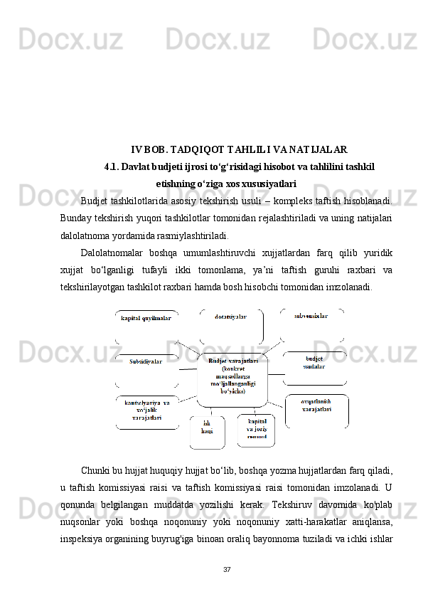 I V  BOB. TADQIQOT TAHLILI VA NATIJALAR
4.1. Davlat budjeti ijrosi to‘g‘risidagi hisobot va tahlilini tashkil
etishning o‘ziga xos xususiyatlari
Budjet   tashkilotlarida  asosiy   tekshirish   usuli   –  kompleks   taftish   hisoblanadi.
Bunday tekshirish yuqori tashkilotlar tomonidan rejalashtiriladi va uning natijalari
dalolatnoma yordamida rasmiylashtiriladi.
Dalolatnomalar   boshqa   umumlashtiruvchi   xujjatlardan   farq   qilib   yuridik
xujjat   bo‘lganligi   tufayli   ikki   tomonlama,   ya’ni   taftish   guruhi   raxbari   va
tekshirilayotgan tashkilot raxbari hamda bosh hisobchi tomonidan imzolanadi.
Chunki bu hujjat huquqiy hujjat bo‘lib, boshqa yozma hujjatlardan farq qiladi,
u   taftish   komissiyasi   raisi   va   taftish   komissiyasi   raisi   tomonidan   imzolanadi.   U
qonunda   belgilangan   muddatda   yozilishi   kerak.   Tekshiruv   davomida   ko'plab
nuqsonlar   yoki   boshqa   noqonuniy   yoki   noqonuniy   xatti-harakatlar   aniqlansa,
inspeksiya organining buyrug'iga binoan oraliq bayonnoma tuziladi va ichki ishlar
37