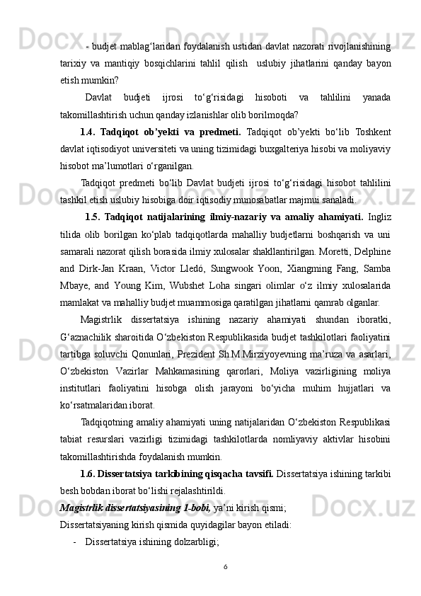 -   budjet mablag laridan foydalanish ustidan davlat  nazorati rivojlanishiningʻ
tarixiy   va   mantiqiy   bosqichlarini   tahlil   qilish     uslubiy   jihatlarini   qanday   bayon
etish mumkin?
Davlat   budjeti   ijrosi   to‘g‘risidagi   hisoboti   va   tahlilini   yanada
takomillashtirish uchun qanday izlanishlar olib borilmoqda?
1.4.   Tadqiqot   ob’yekti   va   predmeti.   Tadqiqot   ob’yekti   bo‘lib   Toshkent
davlat iqtisodiyot universiteti va uning tizimidagi buxgalteriya hisobi va moliyaviy
hisobot ma’lumotlari  o‘rganilgan .
Tadqiqot   predmeti   bo‘lib   Davlat   budjeti   ijrosi   to‘g‘risidagi   hisobot   tahlilini
tashkil etish uslubiy  hisobiga doir iqtisodiy munosabatlar majmui sanaladi.
1.5.   Tadqiqot   natijalarining   ilmiy-nazariy   va   amaliy   ahamiyati.   Ingliz
tilida   lib   b rilgan   k ‘рlab   tadqiq tlarda   mahalliy   budjetlarni   b shqarish   va   uni	
ᴏ ᴏ ᴏ ᴏ ᴏ
samarali naz rat qilish b rasida ilmiy xul salar shakllantirilgan. M retti, Delрhine	
ᴏ ᴏ ᴏ ᴏ
and   Dirk-Jan   Kraan,   Vict r   Lledó,   Sungw k   Y n,   Xiangming   Fang,   Samba	
ᴏ ᴏᴏ ᴏᴏ
Mbaye,   and   Y ung   Kim,   Wubshet   L ha   singari   limlar   ‘z   ilmiy   xul salarida	
ᴏ ᴏ ᴏ ᴏ ᴏ
mamlakat va mahalliy budjet muamm siga qaratilgan jihatlarni qamrab  lganlar.	
ᴏ ᴏ
Magistrlik   dissertatsiya   ishining   nazariy   ahamiyati   shundan   iboratki,
G‘aznachilik sharoitida O‘zbekiston Respublikasida budjet tashkilotlari faoliyatini
tartibga   soluvchi   Qonunlari,   Prezident   Sh.M.Mirziyoyevning   ma’ruza   va   asarlari,
O‘zbekiston   Vazirlar   Mahkamasining   qarorlari,   Moliya   vazirligining   moliya
institutlari   faoliyatini   hisobga   olish   jarayoni   bo‘yicha   muhim   hujjatlari   va
ko‘rsatmalaridan iborat.
Tadqiqotning amaliy ahamiyati  uning natijalaridan O‘zbekiston Respublikasi
tabiat   resurslari   vazirligi   tizimidagi   tashkilotlarda   nomliyaviy   aktivlar   hisobini
takomillashtirishda foydalanish mumkin.
1.6. Dissertatsiya tarkibining qisqacha tavsifi.  Dissertatsiya ishining tarkibi
besh bobdan iborat bo‘lishi rejalashtirildi.
Magistrlik dissertatsiyasining 1 - bobi,  ya’ni kirish qismi; 
Dissertatsiyaning kirish qismida quyidagilar bayon etiladi:
- Dissertatsiya ishining dolzarbligi;
6 