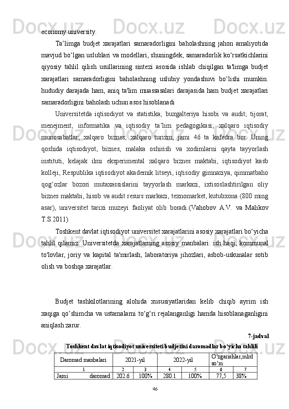 economy university.
Ta’limga   budjet   xarajatlari   samaradorligini   baholashning   jahon   amaliyotida
mavjud bo‘lgan uslublari va modellari, shuningdek, samaradorlik ko‘rsatkichlarini
qiyosiy   tahlil   qilish   usullarining   sintezi   asosida   ishlab   chiqilgan   ta'limga   budjet
xarajatlari   samaradorligini   baholashning   uslubiy   yondashuvi   bo‘lishi   mumkin.
hududiy   darajada   ham,   aniq   ta'lim   muassasalari   darajasida   ham   budjet   xarajatlari
samaradorligini baholash uchun asos hisoblanadi
Universitetda   iqtisodiyot   va   statistika;   buxgalteriya   hisobi   va   audit;   tijorat;
menejment,   informatika   va   iqtisodiy   ta lim   pedagogikasi;   xalqaro   iqtisodiyʼ
munosabatlar;   xalqaro   biznes;   xalqaro   turizm,   jami   46   ta   kafedra   bor.   Uning
qoshida   iqtisodiyot,   biznes,   malaka   oshirish   va   xodimlarni   qayta   tayyorlash
instituti,   kelajak   ilmi   eksperimental   xalqaro   biznes   maktabi,   iqtisodiyot   kasb
kolleji, Respublika iqtisodiyot akademik litseyi, iqtisodiy gimnaziya, qimmatbaho
qog ozlar   bozori   mutaxassislarini   tayyorlash   markazi,   ixtisoslashtirilgan   oliy	
ʻ
biznes maktabi, hisob va audit resurs markazi, texnomarket, kutubxona (800 ming
asar),   universitet   tarixi   muzeyi   faoliyat   olib   boradi. ( Vahobov   A.V.   va   Malikov
T.S.2011)
Toshkent davlat iqtisodiyot universitet xarajatlarini asosiy xarajatlari bo‘yicha
tahlil   qilamiz.   Universitetda   xarajatlarning   asosiy   manbalari:   ish   haqi,   kommunal
to'lovlar,   joriy   va   kapital   ta'mirlash,   laboratoriya   jihozlari,   asbob-uskunalar   sotib
olish va boshqa xarajatlar.
Budjet   tashkilotlarining   alohida   xususiyatlaridan   kelib   chiqib   ayrim   ish
xaqiga qo’shimcha va ustamalarni  to‘g‘ri rejalanganligi hamda hisoblanaganligini
aniqlash zarur. 
7-jadval
Toshkent davlat iqtisodiyot universiteti budjetini daromadlar bo‘yicha tahlili 
Daromad manbalari 2021-yil 2022-yil O‘zgarishlar, mlrd
so‘m
1 2 3 4 5 6 7
Jami   daromad 202.6 100% 280.1 100% 77,5 38%
46