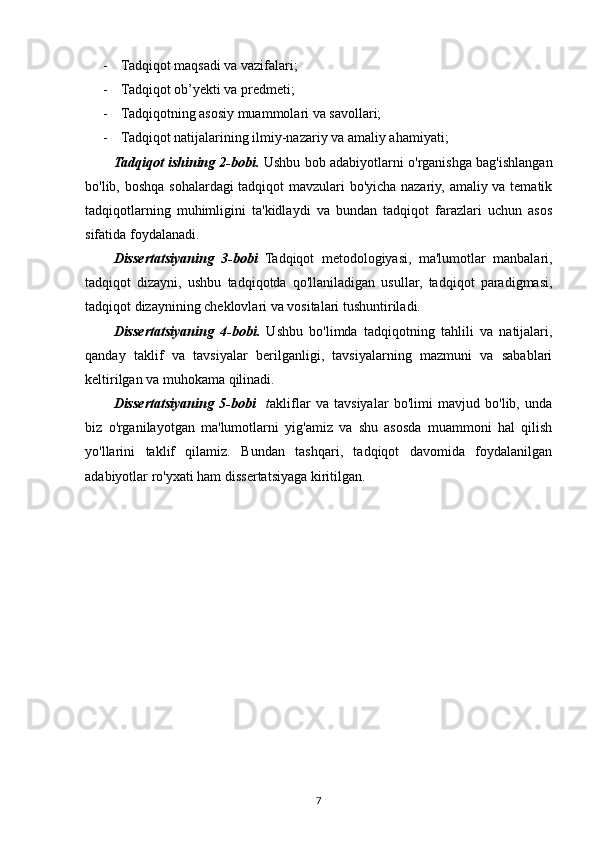 - Tadqiqot maqsadi va vazifalari;
- Tadqiqot ob’yekti va predmeti;
- Tadqiqotning asosiy muammolari va savollari;
- Tadqiqot natijalarining ilmiy-nazariy va amaliy ahamiyati;
Tadqiqot ishining 2-bobi.   Ushbu bob adabiyotlarni o'rganishga bag'ishlangan
bo'lib, boshqa sohalardagi tadqiqot mavzulari bo'yicha nazariy, amaliy va tematik
tadqiqotlarning   muhimligini   ta'kidlaydi   va   bundan   tadqiqot   farazlari   uchun   asos
sifatida foydalanadi.
Dissertatsiyaning   3-bobi   Tadqiqot   metodologiyasi,   ma'lumotlar   manbalari,
tadqiqot   dizayni,   ushbu   tadqiqotda   qo'llaniladigan   usullar,   tadqiqot   paradigmasi,
tadqiqot dizaynining cheklovlari va vositalari tushuntiriladi.
Dissertatsiyaning   4-bobi.   Ushbu   bo'limda   tadqiqotning   tahlili   va   natijalari,
qanday   taklif   va   tavsiyalar   berilganligi,   tavsiyalarning   mazmuni   va   sabablari
keltirilgan va muhokama qilinadi.
Dissertatsiyaning   5-bobi     t akliflar   va   tavsiyalar   bo'limi   mavjud   bo'lib,   unda
biz   o'rganilayotgan   ma'lumotlarni   yig'amiz   va   shu   asosda   muammoni   hal   qilish
yo'llarini   taklif   qilamiz.   Bundan   tashqari,   tadqiqot   davomida   foydalanilgan
adabiyotlar ro'yxati ham  dissertatsiya ga kiritilgan.  
7 