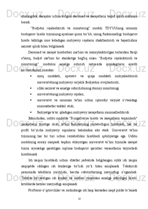 shuningdek, darajalar uchun kelgusi daromad va xarajatlarni taqlid qilish imkonini
beradi.
  “Budjetni   rejalashtirish   va   monitoring”   moduli   TDYUUning   umumiy
boshqaruv hisobi tizimining ajralmas qismi   bo‘l ib, uning funksionalligi boshqaruv
hisobi   tahliliga   mos   keladigan   moliyaviy   rejalarni   shakllantirish   va   bajarilishini
nazorat qilish bilan belgilanadi.
Daromad va xarajat hisobotlari ma'lum va rasmiylashtirilgan turlaridan farqli
o'laroq,   budjet   ma'lum   bir   standartga   bog'liq   emas.   “Budjetni   rejalashtirish   va
monitoringi”   modulini   amalga   oshirish   natijasida   quyidagilarni   ajratib
ko‘rsat ishimiz mumkin:
 uzoq   muddatli,   operativ   va   qisqa   muddatli   moliyalashtirish
universitetning moliyaviy-xo'jalik faoliyatini rivojlantirish;
 ichki nazorat va amalga oshirilishining doimiy monitoringi
 universitetning moliyaviy rejalari;
 universitet   va   umuman   ta'lim   uchun   iqtisodiy   vaziyat   o‘rtasidagi
munosabatlar tashkil etish;
 faoliyatga ta'sir qiladigan moliyaviy xarajatlarni minimallashtirish
Ikkinchidan, ushbu modelda “Buxgalteriya hisobi va xarajatlarni taqsimlash"
xarajatlarni   hisobga   olish,   ta'lim   faoliyatining   rentabelligini   hisoblash,   har   bir
profil   bo‘yicha   moliyaviy   oqimlarni   baholashni   aks   etadi.   Universitet   ta'lim
tizimining   har   bir   turi   uchun   rentabellikni   hisoblash   qobiliyatiga   ega.   Ushbu
modelning   asosiy   maqsadi   taqdim   etilayotgan   universitet   ta’lim   tizimida   xarajat
tizimi   siyosatiga   qaratilgan   oqilona   boshqaruv   qarorlari   variantlarini   tayyorlash
hisoblanadi.
Ish   xaqini   hisoblash   uchun   shtatlar   jadvalida   belgilangan   oylik   ish   xaqini
xaqiqatda   ishlagan   ish   kunlariga   bo‘lish   yo’li   bilan   aniqlanadi.   Tekshirish
jarayonida   tabellarni   yuritilishi,   barcha   rekvizitlarning   mavjudligi   o’rganiladi.
Tabelda   ko‘rsatilgan   ish   kunlari   va   saotlari   yuzasidan   amalga   oshirilgan   hisob-
kitoblarda hatolar mavjudligi aniqlanadi.
Professor-o‘qituvchilar va xodimlarga ish haqi kassadan naqd pulda to‘lanadi
52