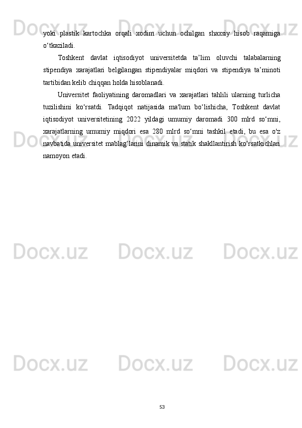 yoki   plastik   kartochka   orqali   xodim   uchun   ochilgan   shaxsiy   hisob   raqamiga
o‘tkaziladi.
Toshkent   davlat   iqtisodiyot   universitetda   ta’lim   oluvchi   talabalarning
stipendiya   xarajatlari   belgilangan   stipendiyalar   miqdori   va   stipendiya   ta’minoti
tartibidan kelib chiqqan holda hisoblanadi.
Universitet   faoliyatining   daromadlari   va   xarajatlari   tahlili   ularning   turlicha
tuzilishini   ko‘rsatdi.   Tadqiqot   natijasida   ma'lum   bo‘lishicha,   Toshkent   davlat
iqtisodiyot   universitetining   2022   yildagi   umumiy   daromadi   300   mlrd   so‘mni,
xarajatlarning   umumiy   miqdori   esa   280   mlrd   so‘mni   tashkil   etadi,   bu   esa   o'z
navbatida universitet mablag‘larini dinamik va statik shakllantirish ko‘rsatkichlari
namoyon etadi.
53 