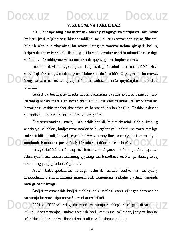 V .  XULOSA VA TAKLIFLAR
5.1.   Tadqiqotning asosiy  ilmiy -  amaliy yangiligi  va natijalari.   biz davlat
budjeti   ijrosi   to‘g‘risidagi   hisobot   tahlilini   tashkil   etish   yuzasidan   ayrim   fikrlarni
bildirib   o‘tdik.   o‘ylaymizki   bu   mavzu   keng   va   xamma   uchun   qiziqarli   bo‘lib,
kelgusida shu tizimni keltirib o‘tilgan fikr muloxazalari asosida takomillashtirishga
muhtoj deb hisoblaymiz va xulosa o‘rnida quyidagilarni taqdim etamiz:
Biz   biz   davlat   budjeti   ijrosi   to‘g‘risidagi   hisobot   tahlilini   tashkil   etish
muvofiqlashtirish yuzasidan ayrim fikrlarni bildirib o‘tdik. O‘ylaymizki bu mavzu
keng   va   xamma   uchun   qiziqarli   bo‘lib,   xulosa   o‘rnida   quyidagilarni   ta kidlabʼ
o‘tamiz:
Budjet   va   boshqaruv   hisobi   nuqtai   nazaridan   yagona   axborot   bazasini   joriy
etishning asosiy masalalari ko'rib chiqiladi, bu esa davr talablari, ta’lim xizmatlari
bozoridagi keskin raqobat sharoitlari va barqarorlik bilan bog‘liq. Toshkent davlat
iqtisodiyot universiteti daromadlari va xarajatlari. 
Dissertatsiyaning  nazariy jihati  ochib berildi, budjet  tizimini  isloh qilishning
asosiy yo‘nalishlari, budjet muassasalarida buxgalteriya hisobini me’yoriy tartibga
solish tahlil qilindi, buxgalteriya hisobining tamoyillari, xususiyatlari va mohiyati
aniqlandi. Hisoblar rejasi va budjet hisobi registrlari ko‘rib chiqildi.
  Budjet  tashkilotini  boshqarish  tizimida  boshqaruv  hisobining  roli   aniqlandi.
Aksariyat   ta'lim   muassasalarining   qiyinligi   ma’lumotlarni   oshkor   qilishning   to'liq
tizimining yo'qligi bilan belgilanadi.  
Audit   tartib-qoidalarini   amalga   oshirish   hamda   budjet   va   moliyaviy
hisobotlarning   ishonchliligini   jamoatchilik   tomonidan   tasdiqlash   yetarli   darajada
amalga oshirilmagan.
Budjet muassasasida budjet mablag‘larini sarflash qabul qilingan daromadlar
va xarajatlar smetasiga muvofiq amalga oshiriladi.
2021 va  2022 yillardagi   daromad   va  xarajat  mablag‘lari  o‘rganildi   va  tahlil
qilindi.   Asosiy xarajat   -   universitet: ish haqi, kommunal to ‘ lovlar, joriy va kapital
ta ’ mirlash,  laboratoriya jihozlari  sotib olish va boshqa xarajatlar .
54 