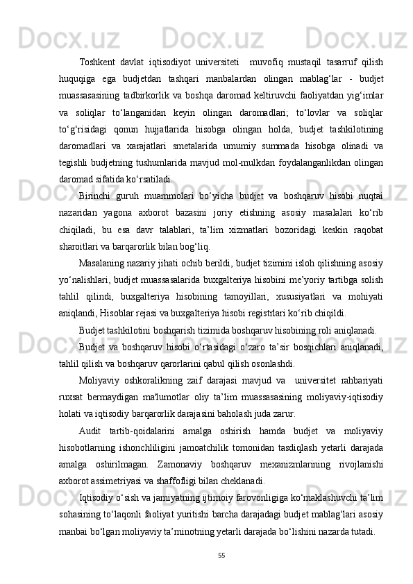 Toshkent   davlat   iqtisodiyot   universiteti     muvofiq   mustaqil   tasarruf   qilish
huquqiga   ega   budjetdan   tashqari   manbalardan   olingan   mablag‘lar   -   budjet
muassasasining   tadbirkorlik   va   boshqa   daromad   keltiruvchi   faoliyatdan   yig‘imlar
va   soliqlar   to‘langanidan   keyin   olingan   daromadlari;   to‘lovlar   va   soliqlar
to‘g‘risidagi   qonun   hujjatlarida   hisobga   olingan   holda,   budjet   tashkilotining
daromadlari   va   xarajatlari   smetalarida   umumiy   summada   hisobga   olinadi   va
tegishli   budjetning tushumlarida  mavjud mol-mulkdan  foydalanganlikdan  olingan
daromad sifatida  ko‘rsat iladi.
Birinchi   guruh   muammolari   bo‘yicha   budjet   va   boshqaruv   hisobi   nuqtai
nazaridan   yagona   axborot   bazasini   joriy   etishning   asosiy   masalalari   ko‘rib
chiqiladi,   bu   esa   davr   talablari,   ta’lim   xizmatlari   bozoridagi   keskin   raqobat
sharoitlari va barqarorlik bilan bog‘liq.
Masalaning nazariy jihati ochib berildi, budjet tizimini isloh qilishning asosiy
yo‘nalishlari, budjet muassasalarida buxgalteriya hisobini me’yoriy tartibga solish
tahlil   qilindi,   buxgalteriya   hisobining   tamoyillari,   xususiyatlari   va   mohiyati
aniqlandi, Hisoblar rejasi va buxgalteriya hisobi registrlari ko‘rib chiqildi. 
Budjet tashkilotini boshqarish tizimida boshqaruv hisobining roli aniqlanadi.
Budjet   va   boshqaruv   hisobi   o‘rtasidagi   o‘zaro   ta’sir   bosqichlari   aniqlanadi,
tahlil qilish va boshqaruv qarorlarini qabul qilish osonlashdi.
Moliyaviy   oshkoralikning   zaif   darajasi   mavjud   va     universitet   rahbariyati
ruxsat   bermaydigan   ma'lumotlar   oliy   ta’lim   muassasasining   moliyaviy-iqtisodiy
holati va iqtisodiy barqarorlik darajasini baholash juda zarur.  
Audit   tartib-qoidalarini   amalga   oshirish   hamda   budjet   va   moliyaviy
hisobotlarning   ishonchliligini   jamoatchilik   tomonidan   tasdiqlash   yetarli   darajada
amalga   oshirilmagan.   Zamonaviy   boshqaruv   mexanizmlarining   rivojlanishi
axborot assimetriyasi va shaffofligi bilan cheklanadi.
Iqtisodiy o‘sish va jamiyatning ijtimoiy farovonligiga ko‘maklashuvchi ta’lim
sohasining to‘laqonli faoliyat yuritishi barcha darajadagi budjet mablag‘lari asosiy
manbai bo‘lgan moliyaviy ta’minotning yetarli darajada bo‘lishini nazarda tutadi. 
55 