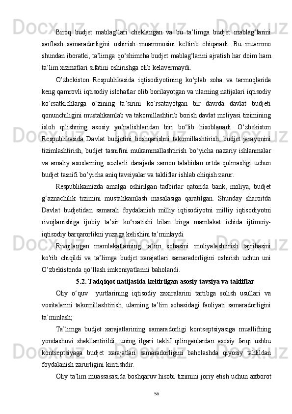 Biroq   budjet   mablag‘lari   cheklangan   va   bu   ta’limga   budjet   mablag‘larini
sarflash   samaradorligini   oshirish   muammosini   keltirib   chiqaradi.   Bu   muammo
shundan iboratki, ta’limga qo‘shimcha budjet mablag‘larini ajratish har doim ham
ta’lim xizmatlari sifatini oshirishga olib kelavermaydi.
O’zbekiston   Respublikasida   iqtisodiyotining   ko‘plab   soha   va   tarmoqlarida
keng qamrovli iqtisodiy islohatlar olib borilayotgan va ularning natijalari iqtisodiy
ko’rsatkichlarga   o‘zining   ta’sirini   ko’rsatayotgan   bir   davrda   davlat   budjeti
qonunchiligini mustahkamlab va takomillashtirib borish davlat moliyasi tizimining
isloh   qilishning   asosiy   yo’nalishlaridan   biri   bo‘lib   hisoblanadi.   O‘zbekiston
Respublikasida   Davlat   budjetini   boshqarishni   takomillashtirish,   budjet   jarayonini
tizimlashtirish,   budjet   tasnifini   mukammallashtirish   bo‘yicha   nazariy   ishlanmalar
va   amaliy   asoslarning   sezilarli   darajada   zamon   talabidan   ortda   qolmasligi   uchun
budjet tasnifi bo’yicha aniq tavsiyalar va takliflar ishlab chiqish zarur.
Respublikamizda   amalga   oshirilgan   tadbirlar   qatorida   bank,   moliya,   budjet
g‘aznachilik   tizimini   mustahkamlash   masalasiga   qaratilgan.   Shunday   sharoitda
Davlat   budjetidan   samarali   foydalanish   milliy   iqtisodiyotni   milliy   iqtisodiyotni
rivojlanishiga   ijobiy   ta’sir   ko‘rsatishi   bilan   birga   mamlakat   ichida   ijtimoiy-
iqtisodiy barqarorlikni yuzaga kelishini ta’minlaydi.
Rivojlangan   mamlakatlarning   ta'lim   sohasini   moliyalashtirish   tajribasini
ko'rib   chiqildi   va   ta’limga   budjet   xarajatlari   samaradorligini   oshirish   uchun   uni
O‘zbekistonda qo‘llash imkoniyatlarini baholandi.
5.2.  Tadqiqot natijasida keltirilgan asosiy tavsiya va takliflar
Oliy   o‘quv     yurtlarining   iqtisodiy   zaxiralarini   tartibga   solish   usullari   va
vositalarini   takomillashtirish,   ularning   ta’lim   sohasidagi   faoliyati   samaradorligini
ta’minlash;
Ta’limga   budjet   xarajatlarining   samaradorligi   kontseptsiyasiga   muallifning
yondashuvi   shakllantirildi,   uning   ilgari   taklif   qilinganlardan   asosiy   farqi   ushbu
kontseptsiyaga   budjet   xarajatlari   samaradorligini   baholashda   qiyosiy   tahlildan
foydalanish zarurligini kiritishdir.
O liy ta’lim muassasasida boshqaruv hisobi tizimini joriy etish uchun axborot
56