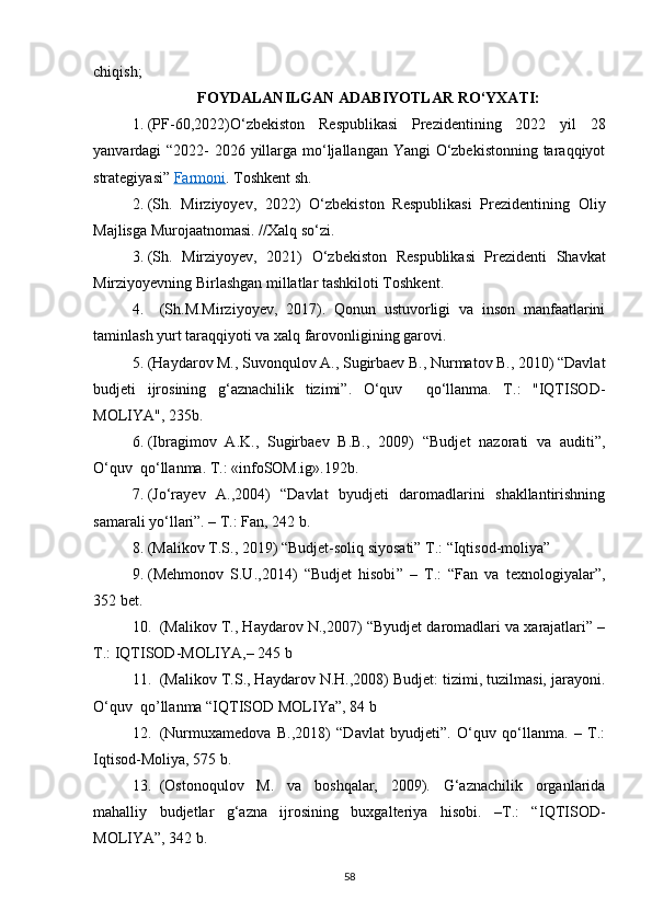 chiqish;
FOYDALANILGAN  A DABIYOTLAR   R O‘ YXATI:
1. (PF-60,2022) O‘zbekiston   Respublikasi   Prezidentining   2022   yil   28
yanvardagi “2022- 2026 yillarga mo‘ljallangan Yangi  O‘zbekistonning taraqqiyot
strategiyasi”  Farmoni . Toshkent sh. 
2. (Sh.   Mirziyoyev,   2022)   O‘zbekiston   Respublikasi   Prezidentining   Oliy
Majlisga Murojaatnomasi. //Xalq so‘zi .  
3. (Sh.   Mirziyoyev,   2021)   O‘zbekiston   Respublikasi   Prezidenti   Shavkat
Mirziyoyevning Birlashgan millatlar tashkiloti Toshken t.
4. (Sh.M.Mirziyoyev,   2017).   Qonun   ustuvorligi   va   inson   manfaatlarini
taminlash yurt taraqqiyoti va xalq farovonligining garovi.
5. (Haydarov M., Suvonqulov A., Sugirbaev B., Nurmatov B., 2010) “Davlat
budjeti   ijrosining   g‘aznachilik   tizimi”.   O‘quv     qo‘llanma.   T.:   "IQTISOD-
MOLIYA", 235b.
6. (Ibragimov   A.K.,   Sugirbaev   B.B.,   2009)   “Budjet   nazorati   va   auditi”,
O‘quv  qo‘llanma. T.: «infoSOM.ig».192b.
7. (Jо‘rаyеv   А.,2004)   “Dаvlаt   byudjеti   dаrоmаdlаrini   shаkllаntirishning
sаmаrаli yо‘llаri”. – T.: Fаn, 242 b.
8. (Malikov T.S., 2019) “Budjet-soliq siyosati” T.: “Iqtisod-moliya”
9. ( Mehmonov   S.U. ,2014)   “ Budjet   hisobi ”   –   T.:   “Fan   va   texnologiyalar”,
352 bet.
10. (Mаlikоv T., Hаydаrоv N.,2007) “Byudjеt dаrоmаdlаri vа xаrаjаtlаri” –
T.: IQTISОD-MОLIYА,– 245 b
11. (Malikov T.S., Haydarov N.H.,2008) Budjet: tizimi, tuzilmasi, jarayoni.
O‘quv  qo’llanma “IQTISOD MOLIYa”, 84 b
12. (Nurmuxаmеdоvа   B.,2018)   “Dаvlаt   byudjеti”.   О‘quv   qо‘llаnmа.   –   T.:
Iqtisоd-Mоliyа, 575 b.
13. (Ostonoqulov   M.   va   boshqalar,   2009).   G‘aznachilik   organlarida
mahalliy   budjetlar   g‘azna   ijrosining   buxgalteriya   hisobi.   –T.:   “ IQTISOD-
MOLIYA ”, 342 b.
58 