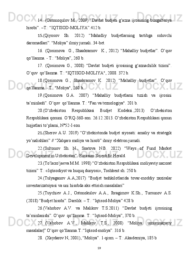 14. (Ostonoqulov  M.,  2009)  “Davlat  budjeti   g‘azna  ijrosining  buxgalteriya
hisobi”. –T.: “ IQTISOD-MOLIYA ”.412 b.
15. ( Qiyosov   Sh.   2012)   “ Mahalliy   budjetlarning   tartibga   soluvchi
daromadlari ” .  “ Moliya ”  ilmiy jurnali..34-bet.
16. ( Qosimova     G.,   Shaakramov     K. ,   2012)   “ Mahalliy   budjetlar ” .   O‘quv
qo‘llanma. - T.:  “ Moliya ” , 260 b.
17. (Qosimova   G.,   2008)   “Davlat   budjeti   ijrosining   g‘aznachilik   tizimi”.
O‘quv  qo‘llanma. T.: "IQTISOD-MOLIYA", 2008. 372 b.
18. ( Qosimova   G.,   Shaakramov   K.   2012)   “ Mahalliy   budjetlar ” .   O‘quv
qo‘llanma. - T.: "Moliya", 260 b.
19. (Qosimova   G.A.   2007)   “Mahalliy   budjetlarni   tuzish   va   ijrosini
ta’minlash”. O‘quv  qo‘llanma. T.: "Fan va texnologiya". 201 b.
20. (O‘zbekiston   Respublikasi   Budjet   Kodeksi.,2013)   O‘zbekiston
Respublikasi qonuni. O‘RQ-360-son. 26.12.2013. O‘zbekiston Respublikasi qonun
hujjatlari to‘plami, N°52-I-son
21. (Sherov   А.U.   2019)   “O‘zbekistonda   budjet   siyosati:   amaliy   va   strategik
yo nalishlari” // “Xalqaro moliya va hisob” ilmiy elektron jurnali.ʼ
22. (Sultonov   Sh.   N.,   Soatova   N.B.   2022)   “Ways   of   Fund   Market
Development in Uzbekistan”. Eurasian Scientific Herald.
23. (To‘laxo‘jaeva M.M. 1998) “O‘zbekiston Respublikasi moliyaviy nazorat
tizimi” T.: «Iqtisodiyot va huquq dunyosi», Toshkent sh. 250 b.
24. ( Tulyaganov   A.A ,2017)   “Budjet   tashkilotlarida   tovar-moddiy   zaxiralar
inventarizatsiyasi va uni hisobda aks ettirish masalalari” 
25. (Tuychiev   A.J.,   Ostonokulov   A.A.,   Ibragimov   K.Sh.,   Tursunov   A.S.
(2018) “Budjet hisobi”. Darslik. – T.: “Iqtisod-Moliya” 428 b
26. ( Vahobov   A.V.   va   Malikov   T.S.2011)   “Davlat   budjeti   ijrosining
ta’minlanishi”. O‘quv  qo‘llanma. T.: “Iqtisod-Moliya”, 370 b.
27. (Vahobov   A.V.,   Malikov   T.S.,   2008)   “Moliya:   umumnazariy
masalalar|” O quv qo llanma.T.:“Iqtisod-moliya”. 316 b.	
ʻ ʻ
28. (Xаydаrоv N, 2001), “Mоliyа”. 1-qism. – T.: Аkаdеmiyа, 185 b
59 