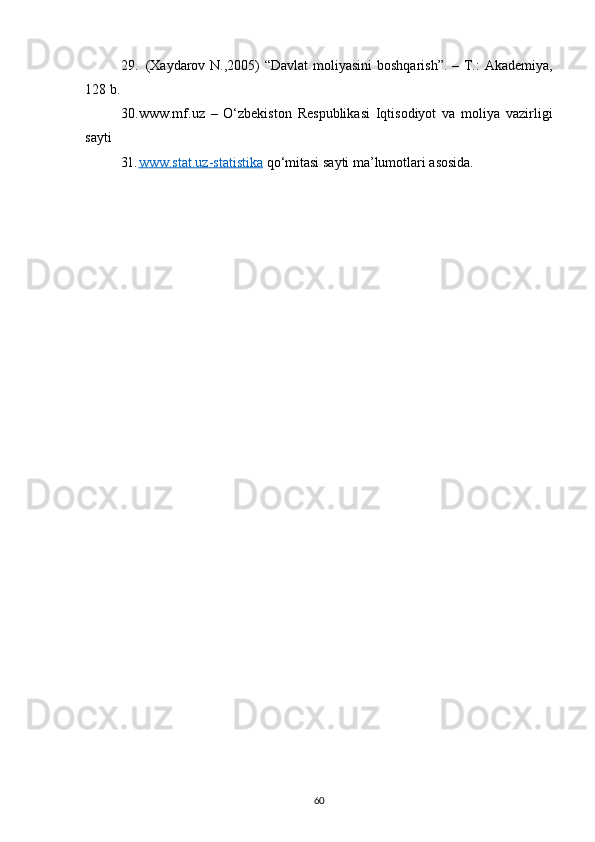 29. (Xаydаrоv N.,2005)  “Dаvlаt  mоliyаsini  bоshqаrish”. – T.: Аkаdеmiyа,
128 b.
30. www.mf.uz   –   O‘zbekiston   Respublikasi   Iqtisodiyot   va   moliya   vazirligi
sayti
31. www.stat.uz-statistika     qo‘mitasi sayti ma’lumotlari asosida.
60 