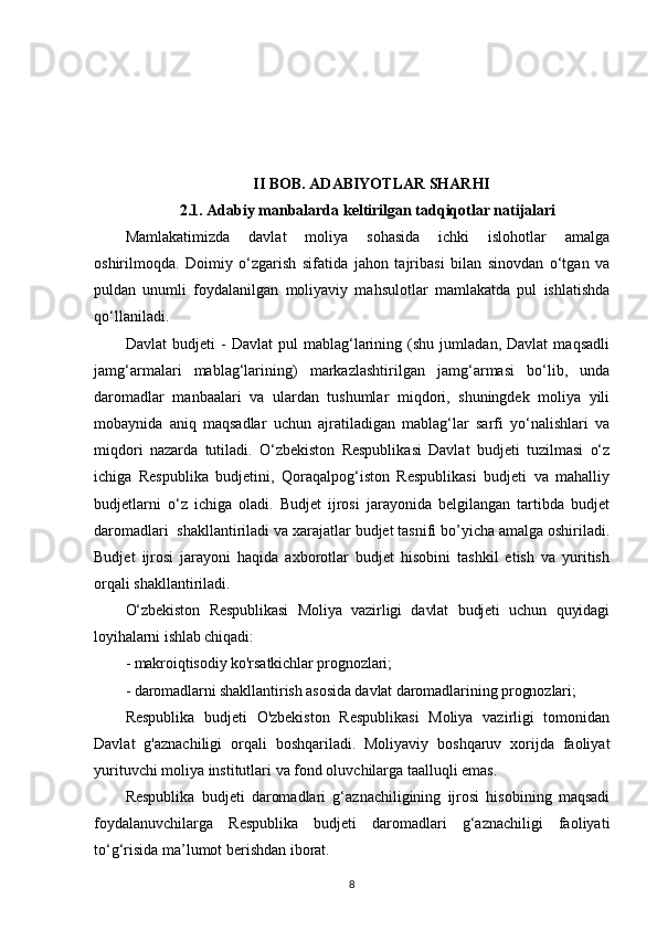 II BOB. ADABIYOTLAR SHARHI
2.1.  Adabiy manbalarda keltirilgan tadqiqotlar natijalari
Mamlakatimizda   davlat   moliya   sohasida   ichki   islohotlar   amalga
oshirilmoqda.   Doimiy   o‘zgarish   sifatida   jahon   tajribasi   bilan   sinovdan   o‘tgan   va
puldan   unumli   foydalanilgan   moliyaviy   mahsulotlar   mamlakatda   pul   ishlatishda
qo‘llaniladi.
Davlat   budjeti   -   Davlat   pul   mablag‘larining   (shu   jumladan,   Davlat   maqsadli
jamg‘armalari   mablag‘larining)   markazlashtirilgan   jamg‘armasi   bo‘lib,   unda
daromadlar   manbaalari   va   ulardan   tushumlar   miqdori,   shuningdek   moliya   yili
mobaynida   aniq   maqsadlar   uchun   ajratiladigan   mablag‘lar   sarfi   yo‘nalishlari   va
miqdori   nazarda   tutiladi.   O‘zbekiston   Respublikasi   Davlat   budjeti   tuzilmasi   o‘z
ichiga   Respublika   budjetini,   Qoraqalpog‘iston   Respublikasi   budjeti   va   mahalliy
budjetlarni   o‘z   ichiga   oladi.   Budjet   ijrosi   jarayonida   belgilangan   tartibda   budjet
daromadlari  shakllantiriladi va xarajatlar budjet tasnifi bo’yicha amalga oshiriladi.
Budjet   ijrosi   jarayoni   haqida   axborotlar   budjet   hisobini   tashkil   etish   va   yuritish
orqali shakllantiriladi.
O‘zbekiston   Respublikasi   Moliya   vazirligi   davlat   budjeti   uchun   quyidagi
loyihalarni ishlab chiqadi:
- makroiqtisodiy ko'rsatkichlar prognozlari;
- daromadlarni shakllantirish asosida davlat daromadlarining prognozlari;
Respublika   budjeti   O'zbekiston   Respublikasi   Moliya   vazirligi   tomonidan
Davlat   g'aznachiligi   orqali   boshqariladi.   Moliyaviy   boshqaruv   xorijda   faoliyat
yurituvchi moliya institutlari va fond oluvchilarga taalluqli emas.
Respublika   budjeti   daromadlari   g‘aznachiligining   ijrosi   hisobining   maqsadi
foydalanuvchilarga   Respublika   budjeti   daromadlari   g‘aznachiligi   faoliyati
to‘g‘risida ma’lumot berishdan iborat.
8 