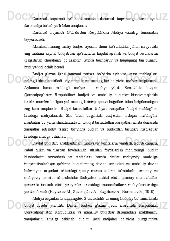 Daromad   taqsimoti   yillik   daromadni   daromad   taqsimotiga   ko'ra   oylik
daromadga bo'lish yo'li bilan aniqlanadi.
Daromad   taqsimoti   O‘zbekiston   Respublikasi   Moliya   vazirligi   tomonidan
tayyorlanadi.
Mamlakatimning   milliy   budjet   siyosati   shuni   ko‘rsatadiki,   jahon   miqyosida
eng   muhimi   kapital   budjetidan   qo‘shimcha   kapital   ajratish   va   budjet   resurslarini
qisqartirish   choralarini   qo‘llashdir.   Bunda   boshqaruv   va   huquqning   tan   olinishi
buni yaqqol ochib beradi. 
Budjet   g‘azna   ijrosi   jarayoni   natijasi   bo‘yicha   aylanma   kassa   mablag‘lari
qoldig‘i  shakllantiriladi. Aylanma kassa  mablag‘lari  bo‘yicha me’yor  belgilanadi.
Aylanma   kassa   mablag‘i   me’yori   -   moliya   yilida   Respublika   budjeti
Qoraqalpog’iston   Respublikasi   budjeti   va   mahalliy   budjetlar   hisobvaraqlarida
turishi  mumkin bo’lgan pul  mablag‘larining qonun hujjatlari  bilan belgilanadigan
eng   kam   miqdoridir.   Budjet   tashkilotlari   faoliyati   xarajatlari   budjet   mablag‘lari
hisobiga   moliyalanadi.   Shu   bilan   birgalikda   budjetdan   tashqari   mablag‘lar
manbalari bo‘yicha shakllantiriladi.  Budjet tashkilotlari xarajatlari smeta doirasida
xarajatlar   iqtisodiy   tasnifi   bo’yicha   budjet   va   budjetdan   tashqari   mablag‘lar
hisobiga amalga oshiriladi.
Davlat budjetini shakllantirish, moliyaviy vositalarni yaratish, ko‘rib chiqish,
qabul   qilish   va   ulardan   foydalanish,   ulardan   foydalanish   monitoringi,   budjet
hisobotlarini   tayyorlash   va   tasdiqlash   hamda   davlat   moliyaviy   modeliga
integratsiyalashgan   qo'shma   budjetlarning   davlat   institutlari   va   mahalliy   davlat
hokimiyati   organlari   o'rtasidagi   ijobiy   munosabatlarni   ta'minlash.   jismoniy   va
moliyaviy   tizimlar   ishtirokchilar   faoliyatini   tashkil   etish,   ijtimoiy   munosabatlar
qonunida   ishtirok   etish,   jarayonlar   o'rtasidagi   munosabatlarni   moliyalashtirishga
yordam beradi. (Haydarov M., Suvonqulov A., Sugirbaev B., Nurmatov B., 2010)
Moliya organlarida shuningdek G‘aznachilik va uning hududiy bo‘linmalarida
budjet   hisobi   yuritilib,   Davlat   budjeti   g‘azna   ijrosi   sharoitida   Respublika,
Qoraqalpog‘iston   Respublikasi   va   mahalliy   budjetlar   daromadlari   shakllanishi
xarajatlarini   amalga   oshirish,   budjet   ijrosi   natijalari   bo‘yicha   buxgalteriya
9 