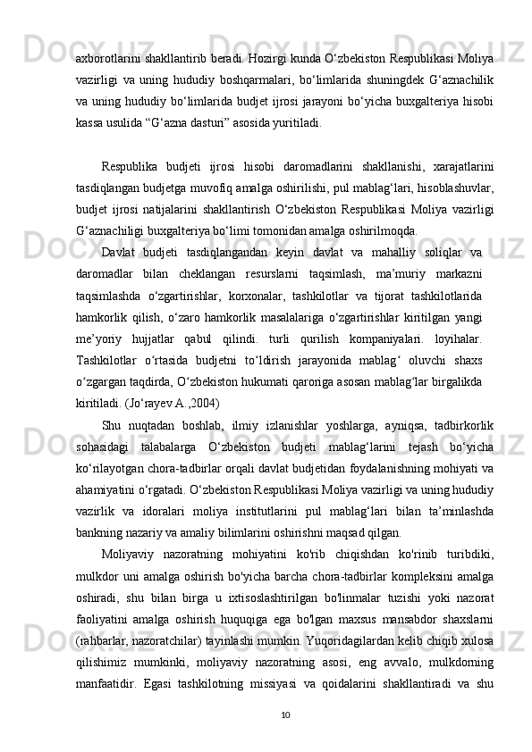 axborotlarini shakllantirib beradi. Hozirgi kunda O‘zbekiston Respublikasi Moliya
vazirligi   va   uning   hududiy   boshqarmalari,   bo‘limlarida   shuningdek   G‘aznachilik
va uning  hududiy bo‘limlarida  budjet  ijrosi   jarayoni   bo‘yicha  buxgalteriya  hisobi
kassa usulida “G‘azna dasturi” asosida yuritiladi.
Respublika   budjeti   ijrosi   hisobi   daromadlarini   shakllanishi,   xarajatlarini
tasdiqlangan budjetga muvofiq amalga oshirilishi, pul mablag‘lari, hisoblashuvlar,
budjet   ijrosi   natijalarini   shakllantirish   O‘zbekiston   Respublikasi   Moliya   vazirligi
G‘aznachiligi buxgalteriya bo‘limi tomonidan amalga oshirilmoqda.
Davlat   budjeti   tasdiqlangandan   keyin   davlat   va   mahalliy   soliqlar   va
daromadlar   bilan   cheklangan   resurslarni   taqsimlash,   ma’muriy   markazni
taqsimlashda   o‘zgartirishlar,   korxonalar,   tashkilotlar   va   tijorat   tashkilotlarida
hamkorlik   qilish,   o‘zaro   hamkorlik   masalalariga   o‘zgartirishlar   kiritilgan   yangi
me’yoriy   hujjatlar   qabul   qilindi.   turli   qurilish   kompaniyalari.   loyihalar.
Tashkilotlar   o rtasida   budjetni   to ldirish   jarayonida   mablag   oluvchi   shaxsʻ ʻ ʻ
o zgargan taqdirda, O zbekiston hukumati qaroriga asosan mablag lar birgalikda	
ʻ ʻ ʻ
kiritiladi.  (Jо‘rаyеv А.,2004)
Shu   nuqtadan   boshlab,   ilmiy   izlanishlar   yoshlarga,   ayniqsa,   tadbirkorlik
sohasidagi   talabalarga   O‘zbekiston   budjeti   mablag‘larini   tejash   bo‘yicha
ko‘rilayotgan chora-tadbirlar orqali davlat budjetidan foydalanishning mohiyati va
ahamiyatini o‘rgatadi. O‘zbekiston Respublikasi Moliya vazirligi va uning hududiy
vazirlik   va   idoralari   moliya   institutlarini   pul   mablag‘lari   bilan   ta’minlashda
bankning nazariy va amaliy bilimlarini oshirishni maqsad qilgan.
Moliyaviy   nazoratning   mohiyatini   ko'rib   chiqishdan   ko'rinib   turibdiki,
mulkdor   uni   amalga   oshirish   bo'yicha   barcha  chora-tadbirlar   kompleksini   amalga
oshiradi,   shu   bilan   birga   u   ixtisoslashtirilgan   bo'linmalar   tuzishi   yoki   nazorat
faoliyatini   amalga   oshirish   huquqiga   ega   bo'lgan   maxsus   mansabdor   shaxslarni
(rahbarlar, nazoratchilar) tayinlashi mumkin. Yuqoridagilardan kelib chiqib xulosa
qilishimiz   mumkinki,   moliyaviy   nazoratning   asosi,   eng   avvalo,   mulkdorning
manfaatidir.   Egasi   tashkilotning   missiyasi   va   qoidalarini   shakllantiradi   va   shu
10 