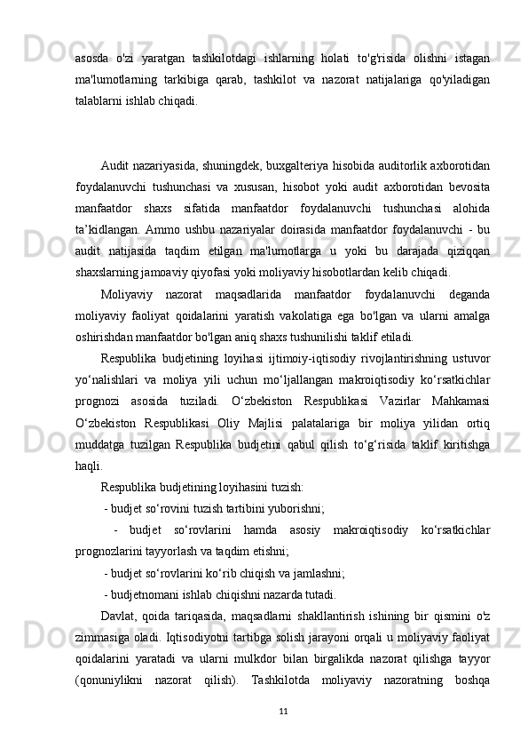 asosda   o'zi   yaratgan   tashkilotdagi   ishlarning   holati   to'g'risida   olishni   istagan
ma'lumotlarning   tarkibiga   qarab,   tashkilot   va   nazorat   natijalariga   qo'yiladigan
talablarni ishlab chiqadi.
Audit nazariyasida, shuningdek, buxgalteriya hisobida auditorlik axborotidan
foydalanuvchi   tushunchasi   va   xususan,   hisobot   yoki   audit   axborotidan   bevosita
manfaatdor   shaxs   sifatida   manfaatdor   foydalanuvchi   tushunchasi   alohida
ta’kidlangan.   Ammo   ushbu   nazariyalar   doirasida   manfaatdor   foydalanuvchi   -   bu
audit   natijasida   taqdim   etilgan   ma'lumotlarga   u   yoki   bu   darajada   qiziqqan
shaxslarning jamoaviy qiyofasi yoki moliyaviy hisobotlardan kelib chiqadi. 
Moliyaviy   nazorat   maqsadlarida   manfaatdor   foydalanuvchi   deganda
moliyaviy   faoliyat   qoidalarini   yaratish   vakolatiga   ega   bo'lgan   va   ularni   amalga
oshirishdan manfaatdor bo'lgan aniq shaxs tushunilishi taklif etiladi.  
Respublika   budjetining   loyihasi   ijtimoiy-iqtisodiy   rivojlantirishning   ustuvor
yo‘nalishlari   va   moliya   yili   uchun   mo‘ljallangan   makroiqtisodiy   ko‘rsatkichlar
prognozi   asosida   tuziladi.   O‘zbekiston   Respublikasi   Vazirlar   Mahkamasi
O‘zbekiston   Respublikasi   Oliy   Majlisi   palatalariga   bir   moliya   yilidan   ortiq
muddatga   tuzilgan   Respublika   budjetini   qabul   qilish   to‘g‘risida   taklif   kiritishga
haqli. 
Respublika budjetining loyihasini tuzish:
 - budjet so‘rovini tuzish tartibini yuborishni;
  -   budjet   so‘rovlarini   hamda   asosiy   makroiqtisodiy   ko‘rsatkichlar
prognozlarini tayyorlash va taqdim etishni;
 - budjet so‘rovlarini ko‘rib chiqish va jamlashni;
 - budjetnomani ishlab chiqishni nazarda tutadi.
Davlat,   qoida   tariqasida,   maqsadlarni   shakllantirish   ishining   bir   qismini   o'z
zimmasiga oladi. Iqtisodiyotni  tartibga solish jarayoni  orqali u moliyaviy faoliyat
qoidalarini   yaratadi   va   ularni   mulkdor   bilan   birgalikda   nazorat   qilishga   tayyor
(qonuniylikni   nazorat   qilish).   Tashkilotda   moliyaviy   nazoratning   boshqa
11 