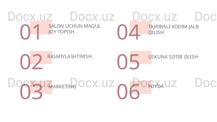 TAJRIBALI XODIM JALB 
QILISH
USKUNA SOTIB OLISHSALON UCHUN MAQUL 
JOY TOPISH 
01
02
MARKETING 
03 04
RASMIYLASHTIRISH
05
FOYDA
06