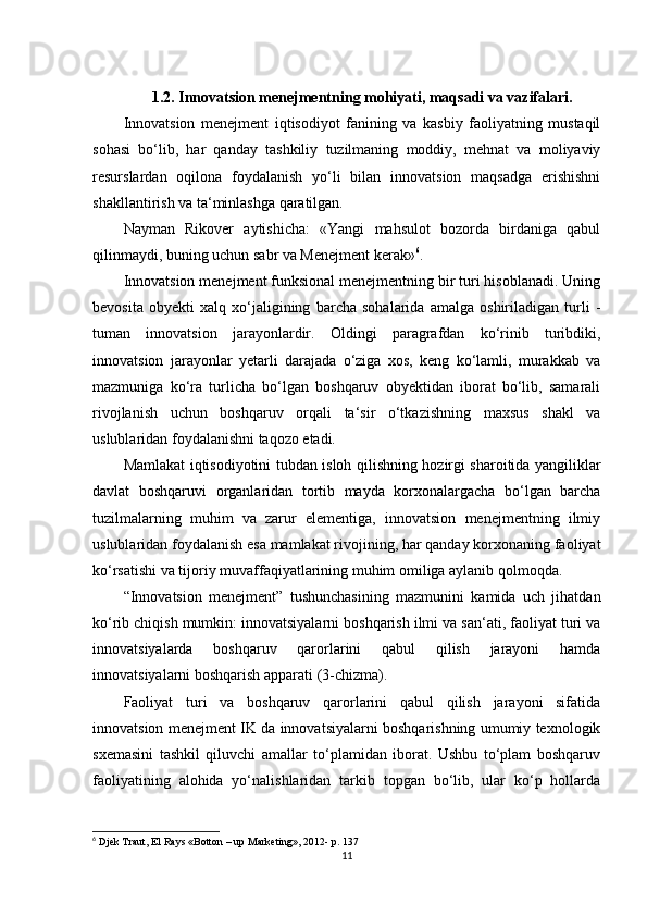 1. 2.  Innovatsion menejmentning mohiyati, maqsadi va vazifalari .
Innovatsion   menejment   iqtisodiyot   fanining   va   kasbiy   faoliyatning   mustaqil
sohasi   bo‘lib,   har   qanday   tashkiliy   tuzilmaning   moddiy,   mehnat   va   moliyaviy
resurslardan   oqilona   foydalanish   yo‘li   bilan   innovatsion   maqsadga   erishishni
shakllantirish va ta‘minlashga qaratilgan. 
Nayman   Rikover   aytishicha:   «Yangi   mahsulot   bozorda   birdaniga   qabul
qilinmaydi, buning uchun sabr va Menejment kerak» 6
.  
Innovatsion menejment funksional menejmentning bir turi hisoblanadi. Uning
bevosita   obyekti   xalq   xo‘jaligining   barcha   sohalarida   amalga   oshiriladigan   turli   -
tuman   innovatsion   jarayonlardir.   Oldingi   paragrafdan   ko‘rinib   turibdiki,
innovatsion   jarayonlar   yetarli   darajada   o‘ziga   xos,   keng   ko‘lamli,   murakkab   va
mazmuniga   ko‘ra   turlicha   bo‘lgan   boshqaruv   obyektidan   iborat   bo‘lib,   samarali
rivojlanish   uchun   boshqaruv   orqali   ta‘sir   o‘tkazishning   maxsus   shakl   va
uslublaridan foydalanishni taqozo etadi. 
Mamlakat iqtisodiyotini tubdan isloh qilishning hozirgi sharoitida yangiliklar
davlat   boshqaruvi   organlaridan   tortib   mayda   korxonalargacha   bo‘lgan   barcha
tuzilmalarning   muhim   va   zarur   elementiga,   innovatsion   menejmentning   ilmiy
uslublaridan foydalanish esa mamlakat rivojining, har qanday korxonaning faoliyat
ko‘rsatishi va tijoriy muvaffaqiyatlarining muhim omiliga aylanib qolmoqda. 
“Innovatsion   menejment”   tushunchasining   mazmunini   kamida   uch   jihatdan
ko‘rib chiqish mumkin: innovatsiyalarni boshqarish ilmi va san‘ati, faoliyat turi va
innovatsiyalarda   boshqaruv   qarorlarini   qabul   qilish   jarayoni   hamda
innovatsiyalarni boshqarish apparati (3-chizma).
Faoliyat   turi   va   boshqaruv   qarorlarini   qabul   qilish   jarayoni   sifatida
innovatsion menejment IK da innovatsiyalarni boshqarishning umumiy texnologik
sxemasini   tashkil   qiluvchi   amallar   to‘plamidan   iborat.   Ushbu   to‘plam   boshqaruv
faoliyatining   alohida   yo‘nalishlaridan   tarkib   topgan   bo‘lib,   ular   ko‘p   hollarda
6
 Djek Traut, El Rays «Botton – up Marketing», 2012- p. 137
11 