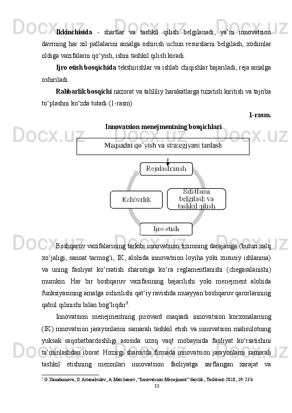 Ikkinchisida   -   shartlar   va   tashkil   qilish   belgilanadi,   ya‘ni   innovatsion
davrning   har   xil   pallalarini   amalga   oshirish   uchun   resurslarni   belgilash,   xodimlar
oldiga vazifalarni qo‘yish, ishni tashkil qilish kiradi. 
Ijro etish bosqichida  tekshirishlar va ishlab chiqishlar bajariladi, reja amalga
oshiriladi. 
Rahbarlik bosqichi  nazorat va tahliliy harakatlarga tuzatish kiritish va tajriba
to‘plashni ko‘zda tutadi.(1-rasm)
1-rasm.
Innovatsion menejmentning bosqichlar i
Boshqaruv vazifalarining tarkibi innovatsion tizimning darajasiga (butun xalq
xo‘jaligi,   sanoat   tarmog‘i,   IK,   alohida   innovatsion   loyiha   yoki   xususiy   ishlanma)
va   uning   faoliyat   ko‘rsatish   sharoitiga   ko‘ra   reglamentlanishi   (chegaralanishi)
mumkin.   Har   bir   boshqaruv   vazifasining   bajarilishi   yoki   menejment   alohida
funksiyasining amalga oshirilishi qat‘iy ravishda muayyan boshqaruv qarorlarining
qabul qilinishi bilan bog‘liqdir 7
. 
Innovatsion   menejmentning   pirovard   maqsadi   innovatsion   korxonalarning
(IK)   innovatsion   jarayonlarini   samarali   tashkil   etish   va   innovatsion   mahsulotning
yuksak   raqobatbardoshligi   asosida   uzoq   vaqt   mobaynida   faoliyat   ko‘rsatishini
ta‘minlashdan  iborat. Hozirgi  sharoitda  firmada innovatsion jarayonlarni  samarali
tashkil   etishning   mezonlari   innovatsion   faoliyatga   sarflangan   xarajat   va
7
  G.Xamdamova, O.Astanakulov, A.Matchanov, “Innovatsion Menejment” darslik, Toshkent-2018, 19-23 b
13 