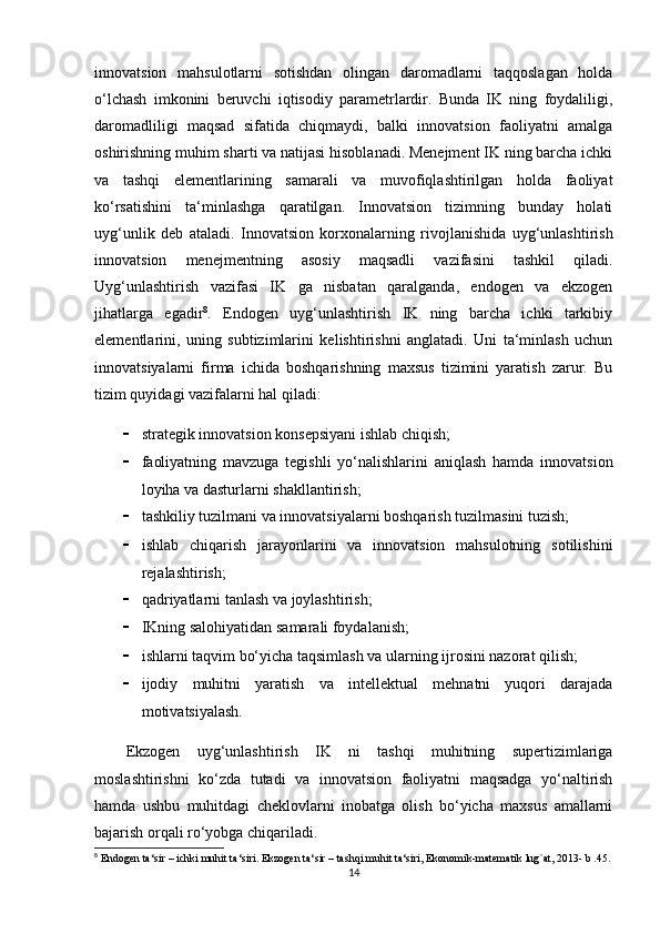 innovatsion   mahsulotlarni   sotishdan   olingan   daromadlarni   taqqoslagan   holda
o‘lchash   imkonini   beruvchi   iqtisodiy   parametrlardir.   Bunda   IK   ning   foydaliligi,
daromadliligi   maqsad   sifatida   chiqmaydi,   balki   innovatsion   faoliyatni   amalga
oshirishning muhim sharti va natijasi hisoblanadi. Menejment IK ning barcha ichki
va   tashqi   elementlarining   samarali   va   muvofiqlashtirilgan   holda   faoliyat
ko‘rsatishini   ta‘minlashga   qaratilgan.   Innovatsion   tizimning   bunday   holati
uyg‘unlik   deb   ataladi.   Innovatsion   korxonalarning   rivojlanishida   uyg‘unlashtirish
innovatsion   menejmentning   asosiy   maqsadli   vazifasini   tashkil   qiladi.
Uyg‘unlashtirish   vazifasi   IK   ga   nisbatan   qaralganda,   endogen   va   ekzogen
jihatlarga   egadir 8
.   Endogen   uyg‘unlashtirish   IK   ning   barcha   ichki   tarkibiy
elementlarini,   uning   subtizimlarini   kelishtirishni   anglatadi.   Uni   ta‘minlash   uchun
innovatsiyalarni   firma   ichida   boshqarishning   maxsus   tizimini   yaratish   zarur.   Bu
tizim quyidagi vazifalarni hal qiladi:
 strategik innovatsion konsepsiyani ishlab chiqish; 
 faoliyatning   mavzuga   tegishli   yo‘nalishlarini   aniqlash   hamda   innovatsion
loyiha va dasturlarni shakllantirish; 
 tashkiliy tuzilmani va innovatsiyalarni boshqarish tuzilmasini tuzish; 
 ishlab   chiqarish   jarayonlarini   va   innovatsion   mahsulotning   sotilishini
rejalashtirish; 
 qadriyatlarni tanlash va joylashtirish;
 IKning salohiyatidan samarali foydalanish; 
 ishlarni taqvim bo‘yicha taqsimlash va ularning ijrosini nazorat qilish; 
 ijodiy   muhitni   yaratish   va   intellektual   mehnatni   yuqori   darajada
motivatsiyalash. 
Ekzogen   uyg‘unlashtirish   IK   ni   tashqi   muhitning   supertizimlariga
moslashtirishni   ko‘zda   tutadi   va   innovatsion   faoliyatni   maqsadga   yo‘naltirish
hamda   ushbu   muhitdagi   cheklovlarni   inobatga   olish   bo‘yicha   maxsus   amallarni
bajarish orqali ro‘yobga chiqariladi. 
8
 Endogen ta‘sir – ichki muhit ta‘siri. Ekzogen ta‘sir – tashqi muhit ta‘siri, Ekonomik-matematik lug`at, 2013- b .45.
14 