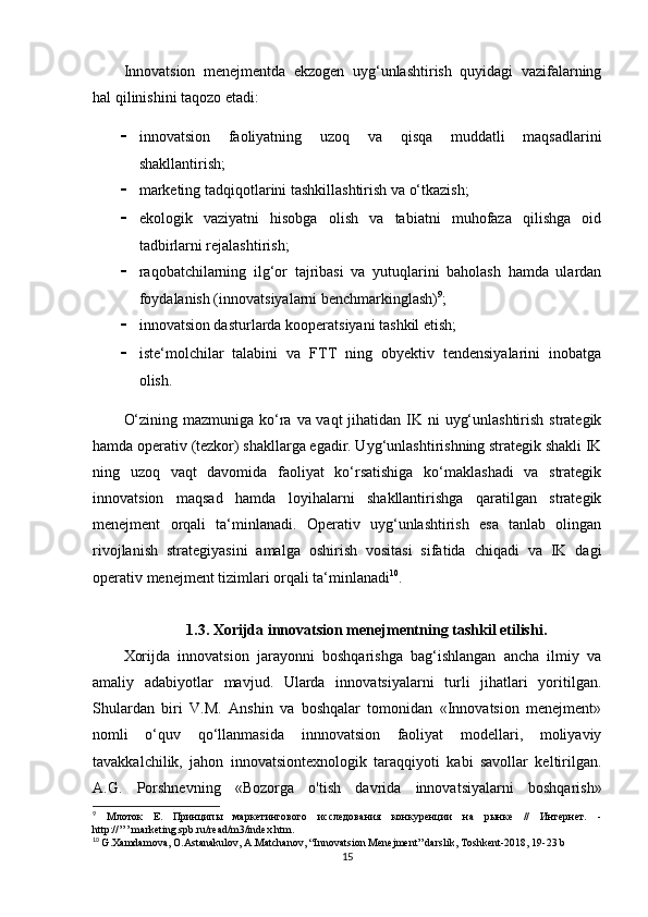 Innovatsion   menejmentda   ekzogen   uyg‘unlashtirish   quyidagi   vazifalarning
hal qilinishini taqozo etadi: 
 innovatsion   faoliyatning   uzoq   va   qisqa   muddatli   maqsadlarini
shakllantirish; 
 marketing tadqiqotlarini tashkillashtirish va o‘tkazish; 
 ekologik   vaziyatni   hisobga   olish   va   tabiatni   muhofaza   qilishga   oid
tadbirlarni rejalashtirish; 
 raqobatchilarning   ilg‘or   tajribasi   va   yutuqlarini   baholash   hamda   ulardan
foydalanish (innovatsiyalarni benchmarkinglash) 9
;
 innovatsion dasturlarda kooperatsiyani tashkil etish; 
 iste‘molchilar   talabini   va   FTT   ning   obyektiv   tendensiyalarini   inobatga
olish. 
O‘zining mazmuniga ko‘ra va vaqt  jihatidan IK ni  uyg‘unlashtirish strategik
hamda operativ (tezkor) shakllarga egadir. Uyg‘unlashtirishning strategik shakli IK
ning   uzoq   vaqt   davomida   faoliyat   ko‘rsatishiga   ko‘maklashadi   va   strategik
innovatsion   maqsad   hamda   loyihalarni   shakllantirishga   qaratilgan   strategik
menejment   orqali   ta‘minlanadi.   Operativ   uyg‘unlashtirish   esa   tanlab   olingan
rivojlanish   strategiyasini   amalga   oshirish   vositasi   sifatida   chiqadi   va   IK   dagi
operativ menejment tizimlari orqali ta‘minlanadi 10
.
1.3.  Xorijda innovatsion menejmentning tashkil etilishi .
Xorijda   innovatsion   jarayonni   boshqarishga   bag‘ishlangan   ancha   ilmiy   va
amaliy   adabiyotlar   mavjud.   Ularda   innovatsiyalarni   turli   jihatlari   yoritilgan.
Shulardan   biri   V.M.   Anshin   va   boshqalar   tomonidan   «Innovatsion   menejment»
nomli   o‘quv   qo‘llanmasida   innnovatsion   faoliyat   modellari,   moliyaviy
tavakkalchilik,   jahon   innovatsiontexnologik   taraqqiyoti   kabi   savollar   keltirilgan.
A.G.   Porshnevning   «Bozorga   o'tish   davrida   innovatsiyalarni   boshqarish»
9
  Млоток   Е.   Принципы   маркетингового   исследования   конкуренции   на   рынке   //   Интернет.   -
http://’’’.marketing.spb.ru/read/m3/index.htm.
10
  G.Xamdamova, O.Astanakulov, A.Matchanov, “Innovatsion Menejment” darslik, Toshkent-2018, 19-23 b
15 