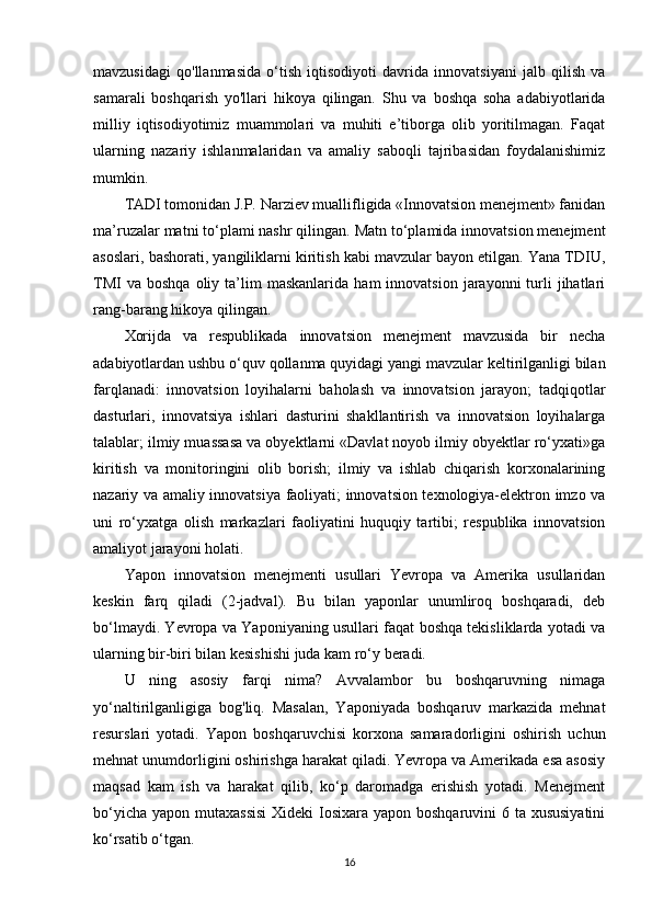 mavzusidagi   qo'llanmasida   o‘tish   iqtisodiyoti   davrida   innovatsiyani   jalb   qilish   va
samarali   boshqarish   yo'llari   hikoya   qilingan.   Shu   va   boshqa   soha   adabiyotlarida
milliy   iqtisodiyotimiz   muammolari   va   muhiti   e’tiborga   olib   yoritilmagan.   Faqat
ularning   nazariy   ishlanmalaridan   va   amaliy   saboqli   tajribasidan   foydalanishimiz
mumkin. 
TADI tomonidan J.P. Narziev muallifligida «Innovatsion menejment» fanidan
ma’ruzalar matni to‘plami nashr qilingan. Matn to‘plamida innovatsion menejment
asoslari, bashorati, yangiliklarni kiritish kabi mavzular bayon etilgan. Yana TDIU,
TMI  va   boshqa  oliy  ta’lim  maskanlarida   ham  innovatsion  jarayonni  turli   jihatlari
rang-barang hikoya qilingan. 
Xorijda   va   respublikada   innovatsion   menejment   mavzusida   bir   necha
adabiyotlardan ushbu o‘quv qollanma quyidagi yangi mavzular keltirilganligi bilan
farqlanadi:   innovatsion   loyihalarni   baholash   va   innovatsion   jarayon;   tadqiqotlar
dasturlari,   innovatsiya   ishlari   dasturini   shakllantirish   va   innovatsion   loyihalarga
talablar; ilmiy muassasa va obyektlarni «Davlat noyob ilmiy obyektlar ro‘yxati»ga
kiritish   va   monitoringini   olib   borish;   ilmiy   va   ishlab   chiqarish   korxonalarining
nazariy va amaliy innovatsiya faoliyati; innovatsion texnologiya-elektron imzo va
uni   ro‘yxatga   olish   markazlari   faoliyatini   huquqiy   tartibi;   respublika   innovatsion
amaliyot jarayoni holati. 
Yapon   innovatsion   menejmenti   usullari   Yevropa   va   Amerika   usullaridan
keskin   farq   qiladi   (2-jadval).   Bu   bilan   yaponlar   unumliroq   boshqaradi,   deb
bo‘lmaydi. Yevropa va Yaponiyaning usullari faqat boshqa tekisliklarda yotadi va
ularning bir-biri bilan kesishishi juda kam ro‘y beradi. 
U   ning   asosiy   farqi   nima?   Avvalambor   bu   boshqaruvning   nimaga
yo‘naltirilganligiga   bog'liq.   Masalan,   Yaponiyada   boshqaruv   markazida   mehnat
resurslari   yotadi.   Yapon   boshqaruvchisi   korxona   samaradorligini   oshirish   uchun
mehnat unumdorligini oshirishga harakat qiladi. Yevropa va Amerikada esa asosiy
maqsad   kam   ish   va   harakat   qilib,   ko‘p   daromadga   erishish   yotadi.   Menejment
bo‘yicha yapon mutaxassisi  Xideki Iosixara yapon boshqaruvini  6 ta xususiyatini
ko‘rsatib o‘tgan. 
16 