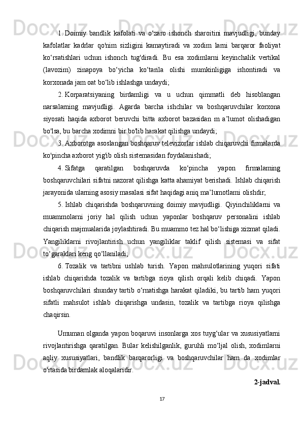 1. Doimiy   bandlik   kafolati   va   o‘zaro   ishonch   sharoitini   mavjudligi,   bunday
kafolatlar   kadrlar   qo'nim   sizligini   kamaytiradi   va   xodim   larni   barqaror   faoliyat
ko‘rsatishlari   uchun   ishonch   tug'diradi.   Bu   esa   xodimlarni   keyinchalik   vertikal
(lavozim)   zinapoya   bo‘yicha   ko‘tarila   olishi   mumkinligiga   ishontiradi   va
korxonada jam oat bo‘lib ishlashga undaydi;
2. Korparatsiyaning   birdamligi   va   u   uchun   qimmatli   deb   hisoblangan
narsalarning   mavjudligi.   Agarda   barcha   ishchilar   va   boshqaruvchilar   korxona
siyosati   haqida   axborot   beruvchi   bitta   axborot   bazasidan   m   a’lumot   olishadigan
bo'lsa, bu barcha xodimni bir bo'lib harakat qilishga undaydi;
3. Axborotga asoslangan boshqaruv televizorlar ishlab chiqaruvchi firmalarda
ko'pincha axborot yig'ib olish sistemasidan foydalanishadi;
4. Sifatga   qaratilgan   boshqaruvda   ko‘pincha   yapon   firmalaming
boshqaruvchilari sifatni nazorat qilishga katta ahamiyat berishadi. Ishlab chiqarish
jarayonida ularning asosiy masalasi sifat haqidagi aniq ma’lumotlami olishdir;
5. Ishlab   chiqarishda   boshqaruvning   doimiy   mavjudligi.   Qiyinchiliklarni   va
muammolarni   joriy   hal   qilish   uchun   yaponlar   boshqaruv   personalini   ishlab
chiqarish majmualarida joylashtiradi. Bu muammo tez hal bo‘lishiga xizmat qiladi.
Yangiliklarni   rivojlantirish   uchun   yangiliklar   taklif   qilish   sistemasi   va   sifat
to‘garaklari keng qo‘llaniladi;
6. Tozalik   va   tartibni   ushlab   turish.   Yapon   mahsulotlarining   yuqori   sifati
ishlab   chiqarishda   tozalik   va   tartibga   rioya   qilish   orqali   kelib   chiqadi.   Yapon
boshqaruvchilari shunday tartib o‘rnatishga harakat  qiladiki, bu tartib ham yuqori
sifatli   mahsulot   ishlab   chiqarishga   undasin,   tozalik   va   tartibga   rioya   qilishga
chaqirsin. 
Umuman olganda yapon boqaruvi insonlarga xos tuyg‘ular va xususiyatlarni
rivojlantirishga   qaratilgan.   Bular   kelishilganlik,   guruhli   mo‘ljal   olish,   xodimlarni
aqliy   xususiyatlari,   bandlik   barqarorligi   va   boshqaruvchilar   ham   da   xodimlar
o'rtasida birdamlak aloqalaridir.
2-jadval.
17 