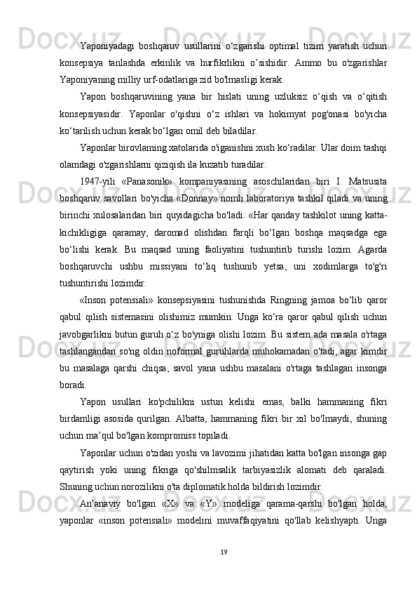 Yaponiyadagi   boshqaruv   usullarini   o‘zgarishi   optimal   tizim   yaratish   uchun
konsepsiya   tanlashda   erkinlik   va   hurfikrlikni   o’sishidir.   Ammo   bu   o'zgarishlar
Yaponiyaning milliy urf-odatlariga zid bo'lmasligi kerak.
Yapon   boshqaruvining   yana   bir   hislati   uning   uzluksiz   o‘qish   va   o‘qitish
konsepsiyasidir.   Yaponlar   o'qishni   o‘z   ishlari   va   hokimyat   pog'onasi   bo'yicha
ko‘tarilish uchun kerak bo‘lgan omil deb biladilar. 
Yaponlar birovlaming xatolarida o'iganishni xush ko‘radilar. Ular doim tashqi
olamdagi o'zgarishlarni qiziqish ila kuzatib turadilar. 
1947-yili   «Panasonik»   kompaniyasining   asoschilaridan   biri   I.   Matsusita
boshqaruv savollari bo'yicha «Donnay» nomli laboratoriya tashkil qiladi va uning
birinchi xulosalaridan biri quyidagicha bo'ladi: «Har qanday tashkilot uning katta-
kichikligiga   qaramay,   daromad   olishdan   farqli   bo‘lgan   boshqa   maqsadga   ega
bo‘lishi   kerak.   Bu   maqsad   uning   faoliyatini   tushuntirib   turishi   lozim.   Agarda
boshqaruvchi   ushbu   missiyani   to‘liq   tushunib   yetsa,   uni   xodimlarga   to'g'ri
tushuntirishi lozimdir. 
«Inson   potensiali»   konsepsiyasini   tushunishda   Ringning   jamoa   bo‘lib   qaror
qabul   qilish   sistemasini   olishimiz   mumkin.   Unga   ko‘ra   qaror   qabul   qilish   uchun
javobgarlikni butun guruh o‘z bo'yniga olishi lozim. Bu sistem ada masala o'rtaga
tashlangandan   so'ng   oldin  noformal   guruhlarda  muhokamadan  o'tadi,   agar  kimdir
bu   masalaga   qarshi   chiqsa,   savol   yana   ushbu   masalani   o'rtaga   tashlagan   insonga
boradi. 
Yapon   usullari   ko'pchilikni   ustun   kelishi   emas,   balki   hammaning   fikri
birdamligi   asosida   qurilgan.   Albatta,   hammaning   fikri   bir   xil   bo'Imaydi,   shuning
uchun ma’qul bo'lgan kompromiss topiladi. 
Yaponlar uchun o'zidan yoshi va lavozimi jihatidan katta bo'lgan insonga gap
qaytirish   yoki   uning   fikriga   qo'shilmsalik   tarbiyasizlik   alomati   deb   qaraladi.
Shuning uchun norozilikni o'ta diplomatik holda bildirish lozimdir. 
An’anaviy   bo'lgan   «X»   va   «Y»   modeliga   qarama-qarshi   bo'lgan   holda,
yaponlar   «inson   potensiali»   modelini   muvaffaqiyatini   qo'llab   kelishyapti.   Unga
19 