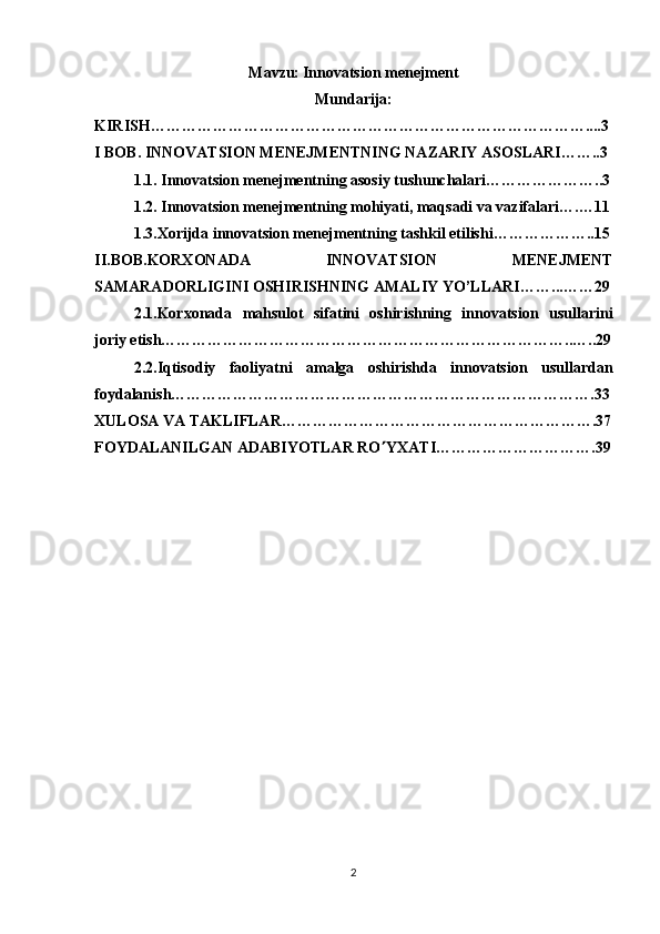 Mavzu:   Innovatsion menejment
Mundarija:
KIRISH…………………………………………………………………………....3
I BOB. INNOVATSION MENEJMENTNING NAZARIY ASOSLARI……..3
1. 1. Innovatsion menejmentning asosiy tushunchalari…………………..3
1. 2.  Innovatsion menejmentning mohiyati, maqsadi va vazifalari ….…11
1.3. Xorijda innovatsion menejmentning tashkil etilishi………………..15
II . BOB.KORXONADA   INNOVATSION   MENEJMENT
SAMARADORLIGINI OSHIRISHNING AMALIY YO’LLARI… …...……29
2 .1. Korxonada   mahsulot   sifatini   oshirishning   innovatsion   usullarini
joriy etish……………………………………………………………………..…..29
2.2.Iqtisodiy   faoliyatni   amalga   oshirishda   innovatsion   usullardan
foydalanish……………………………………………………………………….33
XULOSA VA TAKLIFLAR…………………………………………………….37
FOYDALANILGAN ADABIYOTLAR RO  YXATI………………………….39
2 