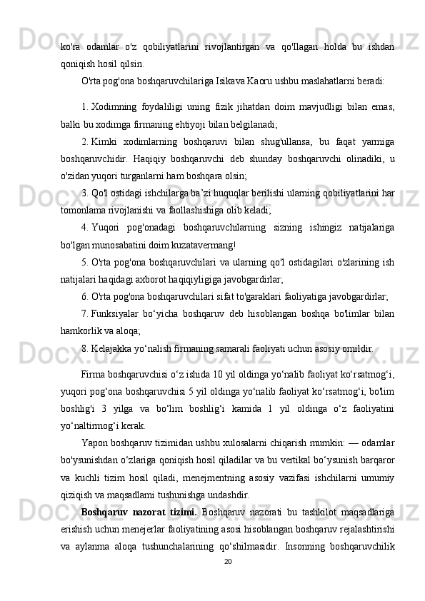 ko'ra   odamlar   o'z   qobiliyatlarini   rivojlantirgan   va   qo'Ilagan   holda   bu   ishdan
qoniqish hosil qilsin. 
O'rta pog'ona boshqaruvchilariga Isikava Kaoru ushbu maslahatlarni beradi: 
1. Xodimning   foydaliligi   uning   fizik   jihatdan   doim   mavjudligi   bilan   emas,
balki bu xodimga firmaning ehtiyoji bilan belgilanadi;
2. Kimki   xodimlarning   boshqaruvi   bilan   shug'ullansa,   bu   faqat   yarmiga
boshqaruvchidir.   Haqiqiy   boshqaruvchi   deb   shunday   boshqaruvchi   olinadiki,   u
o'zidan yuqori turganlarni ham boshqara olsin;
3. Qo'l ostidagi ishchilarga ba’zi huquqlar berilishi ularning qobiliyatlarini har
tomonlama rivojlanishi va faollashishiga olib keladi;
4. Yuqori   pog'onadagi   boshqaruvchilarning   sizning   ishingiz   natijalariga
bo'lgan munosabatini doim kuzatavermang! 
5. O'rta   pog'ona   boshqaruvchilari   va   ularning   qo'l   ostidagilari   o'zlarining   ish
natijalari haqidagi axborot haqiqiyligiga javobgardirlar;
6. O'rta pog'ona boshqaruvchilari sifat to'garaklari faoliyatiga javobgardirlar;
7. Funksiyalar   bo‘yicha   boshqaruv   deb   hisoblangan   boshqa   bo'limlar   bilan
hamkorlik va aloqa;
8. Kelajakka yo‘nalish firmaning samarali faoliyati uchun asosiy omildir.
Firma boshqaruvchisi o‘z ishida 10 yil oldinga yo‘nalib faoliyat ko‘rsatmog‘i,
yuqori pog‘ona boshqaruvchisi 5 yil oldinga yo‘nalib faoliyat ko‘rsatmog‘i, bo'lim
boshlig'i   3   yilga   va   bo‘lim   boshlig‘i   kamida   1   yil   oldinga   o‘z   faoliyatini
yo‘naltirmog‘i kerak. 
Yapon boshqaruv tizimidan ushbu xulosalarni chiqarish mumkin: — odamlar
bo'ysunishdan o‘zlariga qoniqish hosil qiladilar va bu vertikal bo‘ysunish barqaror
va   kuchli   tizim   hosil   qiladi,   menejmentning   asosiy   vazifasi   ishchilarni   umumiy
qiziqish va maqsadlami tushunishga undashdir. 
Boshqaruv   nazorat   tizimi.   Boshqaruv   nazorati   bu   tashkilot   maqsadlariga
erishish uchun menejerlar faoliyatining asosi hisoblangan boshqaruv rejalashtirishi
va   aylanma   aloqa   tushunchalarining   qo‘shilmasidir.   Insonning   boshqaruvchilik
20 