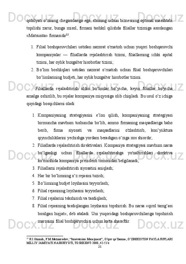 qobilyati o‘zining chegaralariga ega, shuning uchun biznesning optimal masshtabi
topilishi   zarur,   bunga   misol,   firmani   tashkil   qilishda   filiallar   tizimiga   asoslangan
«Matsusita» firmasidir 12
. 
1. Filial   boshqaruvchilari   ustidan   nazorat   o'rnatish   uchun   yuqori   boshqaruvchi
kompaniyalar   —   flliallarda   rejalashtirish   tizimi,   filiallarning   ichki   apital
tizimi, har oylik buxgalter hisobotlar tizimi;
2. Bo’lim   boshliqlari   ustidan   nazorat   o‘rnatish   uchun   filial   boshqaruvchilari
bo‘limlarining budjeti, har oylik buxgalter hisobotlar tizimi. 
Filiallarda   rejalashtirish   oldin   bo‘limlar   bo‘yicha,   keyin   filiallar   bo'yicha
amalga oshirilib, bu rejalar kompaniya miqyosiga olib chiqiladi. Bu usul o’z ichiga
quyidagi bosqichlarni oladi:
1. Kompaniyaning   strategiyasini   e’lon   qilish,   kompaniyaning   strategiyasi
birmuncha   mavhum   tushuncha   bo‘lib,   ammo   firmaning   maqsadlariga   baho
berib,   firma   siyosati   va   maqsadlarini   o'zlashtirib,   kon’yiiktura
qiyinchiliklarini yechishga yordam beradigan o‘ziga xos shiordir;
2. Filiallarda rejalashtirish direktivalari. Kompaniya strategiyasi mavhum narsa
bo‘lganligi   uchun   filiallarda   rejalashtirishga   yo'naltirishlari   direktiva
ko'rinishida kompaniya prezidenti tomonidan belgilanadi;
3. Filiallarni rejalashtirish siyosatini aniqlash;
4. Har bir bo‘limning o‘z rejasini tuzish;
5. Bo‘limning budjet loyihasini tayyorlash;
6. Filial rejasining loyihasini tayyorlash;
7. Filial rejalarini tekshirish va tasdiqlash;
8. Filial rejasining tasdiqlangan loyihasini topshirish. Bu narsa «qirol tamg‘asi
bosilgan   hujjat»,   deb   ataladi.   Uni   yuqoridagi   boshqaruvchilariga   topshirish
marosimi filial boshqaruvchisi uchun katta sharafdir.
12
  R.I.Gimush, F.M.Matmurodov, “Innovatsion Menejment”, O’quv qo’llanma, O’ZBEKISTON FAYLASUFLARI
MILLIY JAMIYATI NASHRIYOTI, TOSHKENT-2008, 42-51 b
21 