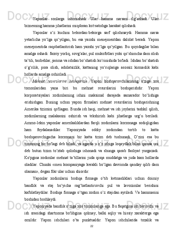 Yaponlar   sonlarga   ishonishadi.   Ular   hamma   narsani   ilg‘ashadi.   Ular
biznesning hamma jihatlarini miqdoran ko'rsatishga harakat qilishadi. 
Yaponlar   o‘z   kuchini   bekordan-bekorga   sarf   qilishmaydi.   Hamma   narsa
yetarlicha   yo‘lga   qo‘yilgan,   bu   esa   yaxshi   menejmentdan   dalolat   beradi.   Yapon
menejmentida raqobatlantirish ham yaxshi  yo‘lga qo‘yilgan. Bu quyidagilar  bilan
amalga oshadi: faxriy yorliq, sovg‘alar, pul mukofotlari yoki qo‘shimcha dam olish
ta’tili, tanbehlar, jarima va ishdan bo‘shatish ko‘rinishida bo'ladi. Ishdan bo‘shatish
o‘g‘rilik,   pora   olish,   adolatsizlik,   kattaning   yo‘riqlariga   asossiz   kirmaslik   kabi
hollarda amalga oshiriladi. 
Mehnat   resurslarini   boshqarish.   Yapon   boshqaruvchilarining   o'ziga   xos
tomonlaridan   yana   biri   bu   mehnat   resurslarini   boshqarishdir.   Yapon
korporatsiyalari   xodimlaming   ishini   maksimal   darajada   samarador   bo‘lishiga
erishishgan.   Buning   uchun   yapon   firmalari   mehnat   resurslarini   boshqarishning
Amerika tizimini qo'llagan. Bunda ish haqi, mehnat va ish joylarini tashkil qilish,
xodimlarning   malakasini   oshirish   va   tekshirish   kabi   jihatlarga   urg‘u   beriladi.
Ammo-lekin   yaponlar   amerikaliklardan   farqli   xodimlarni   korxonaga   sodiqligidan
ham   foydalanadilar.   Yaponiyada   oddiy   xodimdan   tortib   to   katta
boshqaruvchigacha   korxonani   bir   katta   tizim   deb   tushunadi.   O’zini   esa   bu
tizimning bir bo'lagi deb biladi, va agarda u o’z ishiga loqaydlak bilan qarasa uni
deb   butun   tizim   to’xtab   qolishiga   ishonadi   va   shunga   qarab   faoliyat   yurgazadi.
Ko'pgina   xodimlar   mehnat   ta’tillarini   juda   qisqa   muddatga   va   juda   kam   hollarda
oladilar.   Chunki   «men   kompaniyaga   kerakli   bo‘lgan   davrimda   qanday   qilib   dam
olaman», degan fikr ular uchun shiordir. 
Yaponlar   xodimlarni   boshqa   firmaga   o’tib   ketmasliklari   uchun   doimiy
bandlik   va   staj   bo‘yicha   rag‘batlantiruvchi   pul   va   lavozimlar   berishini
kafolatlaydilar. Boshqa firmaga o’tgan xodim o’z stajidan ayriladi. Va hammasini
boshidan boshlaydi. 
Yaponiyada bandlik o‘ziga xos tomonlariga ega. Bu faqatgina ish beruvchi va
ish   orasidagi   shartnoma   bo'libgina   qolmay,   balki   aqliy   va   hissiy   xarakterga   ega
omildir.   Yapon   ishchilari   o’ta   punktualdir.   Yapon   ishchilarida   tozalik   va
22 