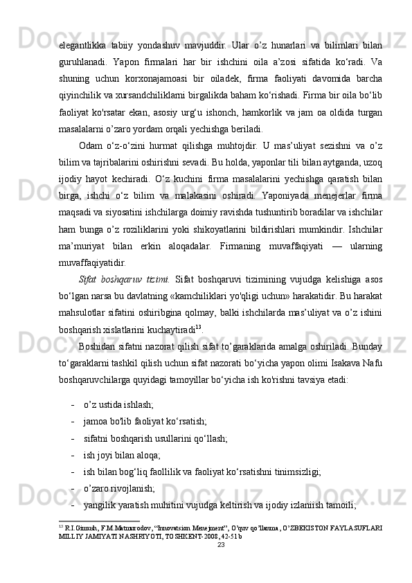 elegantlikka   tabiiy   yondashuv   mavjuddir.   Ular   o’z   hunarlari   va   bilimlari   bilan
guruhlanadi.   Yapon   firmalari   har   bir   ishchini   oila   a’zosi   sifatida   ko‘radi.   Va
shuning   uchun   korxonajamoasi   bir   oiladek,   firma   faoliyati   davomida   barcha
qiyinchilik va xursandchiliklarni birgalikda baham ko‘rishadi. Firma bir oila bo‘lib
faoliyat   ko'rsatar   ekan,   asosiy   urg‘u   ishonch,   hamkorlik   va   jam   oa   oldida   turgan
masalalarni o’zaro yordam orqali yechishga beriladi. 
Odam   o‘z-o‘zini   hurmat   qilishga   muhtojdir.   U   mas’uliyat   sezishni   va   o’z
bilim va tajribalarini oshirishni sevadi. Bu holda, yaponlar tili bilan aytganda, uzoq
ijodiy   hayot   kechiradi.   O‘z   kuchini   firma   masalalarini   yechishga   qaratish   bilan
birga,   ishchi   o‘z   bilim   va   malakasini   oshiradi.   Yaponiyada   menejerlar   firma
maqsadi va siyosatini ishchilarga doimiy ravishda tushuntirib boradilar va ishchilar
ham   bunga   o’z   roziliklarini   yoki   shikoyatlarini   bildirishlari   mumkindir.   Ishchilar
ma’muriyat   bilan   erkin   aloqadalar.   Firmaning   muvaffaqiyati   —   ularning
muvaffaqiyatidir. 
Sifat   boshqaruv   tizimi.   Sifat   boshqaruvi   tizimining   vujudga   kelishiga   asos
bo‘lgan narsa bu davlatning «kamchiliklari yo'qligi uchun» harakatidir. Bu harakat
mahsulotlar sifatini oshiribgina qolmay, balki ishchilarda mas’uliyat  va o’z ishini
boshqarish xislatlarini kuchaytiradi 13
. 
Boshidan sifatni nazorat qilish sifat to’garaklarida amalga oshiriladi. Bunday
to‘garaklarni tashkil qilish uchun sifat nazorati bo‘yicha yapon olimi Isakava Nafu
boshqaruvchilarga quyidagi tamoyillar bo‘yicha ish ko'rishni tavsiya etadi:
 o’z ustida ishlash;
 jamoa bo'lib faoliyat ko‘rsatish;
 sifatni boshqarish usullarini qo‘llash;
 ish joyi bilan aloqa;
 ish bilan bog‘liq faollilik va faoliyat ko‘rsatishni tinimsizligi;
 o’zaro rivojlanish;
 yangilik yaratish muhitini vujudga keltirish va ijodiy izlaniish tamoili;
13
  R.I.Gimush, F.M.Matmurodov, “Innovatsion Menejment”, O’quv qo’llanma, O’ZBEKISTON FAYLASUFLARI
MILLIY JAMIYATI NASHRIYOTI, TOSHKENT-2008, 42-51 b
23 