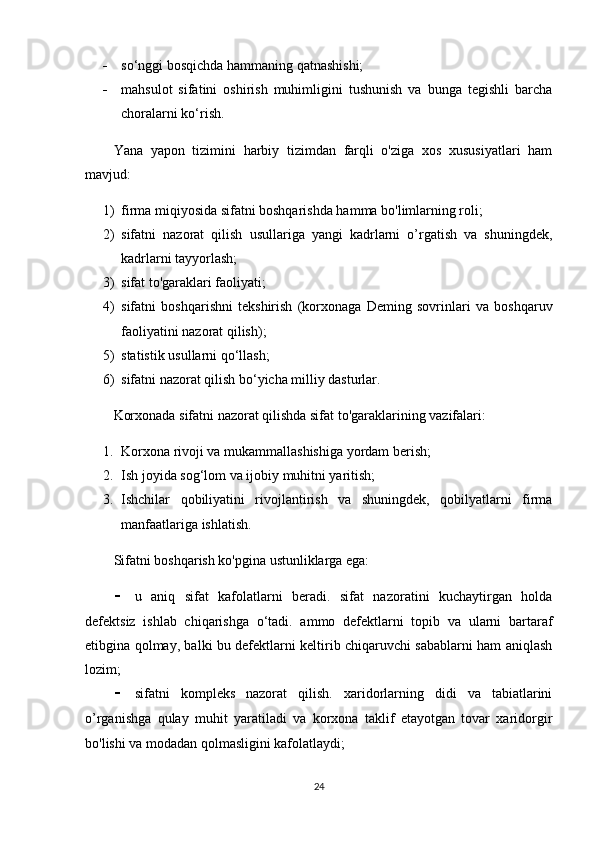  so‘nggi bosqichda hammaning qatnashishi;
 mahsulot   sifatini   oshirish   muhimligini   tushunish   va   bunga   tegishli   barcha
choralarni ko‘rish. 
Yana   yapon   tizimini   harbiy   tizimdan   farqli   o'ziga   xos   xususiyatlari   ham
mavjud: 
1) firma miqiyosida sifatni boshqarishda hamma bo'limlarning roli;
2) sifatni   nazorat   qilish   usullariga   yangi   kadrlarni   o’rgatish   va   shuningdek,
kadrlarni tayyorlash;
3) sifat to'garaklari faoliyati;
4) sifatni   boshqarishni   tekshirish   (korxonaga   Deming   sovrinlari   va   boshqaruv
faoliyatini nazorat qilish);
5) statistik usullarni qo‘llash; 
6) sifatni nazorat qilish bo‘yicha milliy dasturlar. 
Korxonada sifatni nazorat qilishda sifat to'garaklarining vazifalari: 
1. Korxona rivoji va mukammallashishiga yordam berish;
2. Ish joyida sog‘lom va ijobiy muhitni yaritish;
3. Ishchilar   qobiliyatini   rivojlantirish   va   shuningdek,   qobilyatlarni   firma
manfaatlariga ishlatish. 
Sifatni boshqarish ko'pgina ustunliklarga ega:
 u   aniq   sifat   kafolatlarni   beradi.   sifat   nazoratini   kuchaytirgan   holda
defektsiz   ishlab   chiqarishga   o‘tadi.   ammo   defektlarni   topib   va   ularni   bartaraf
etibgina qolmay, balki bu defektlarni keltirib chiqaruvchi sabablarni ham aniqlash
lozim;
 sifatni   kompleks   nazorat   qilish.   xaridorlarning   didi   va   tabiatlarini
o’rganishga   qulay   muhit   yaratiladi   va   korxona   taklif   etayotgan   tovar   xaridorgir
bo'lishi va modadan qolmasligini kafolatlaydi;
24 