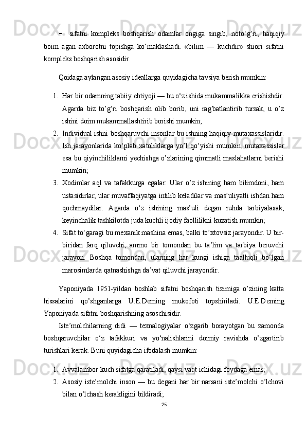  sifatni   kompleks   boshqarish   odamlar   ongiga   singib,   noto‘g‘ri,   haqiqiy
boim   agan   axborotni   topishga   ko‘maklashadi.   «bilim   —   kuchdir»   shiori   sifatni
kompleks boshqarish asosidir. 
Qoidaga aylangan asosiy ideallarga quyidagicha tavsiya berish mumkin: 
1. Har bir odamning tabiiy ehtiyoji — bu o‘z ishida mukammalikka erishishdir.
Agarda   biz   to’g‘ri   boshqarish   olib   borib,   uni   rag'batlantirib   tursak,   u   o’z
ishini doim mukammallashtirib borishi mumkin;
2. Individual ishni boshqaruvchi insonlar bu ishning haqiqiy mutaxassislaridir.
Ish   jarayonlarida   ko‘plab   xatoliklarga   yo’l   qo‘yishi   mumkin,   mutaxassislar
esa bu qiyinchiliklarni yechishga o’zlarining qimmatli maslahatlarni berishi
mumkin;
3. Xodimlar   aql   va   tafakkurga   egalar.   Ular   o’z   ishining   ham   bilimdoni,   ham
ustasidirlar, ular muvaffaqiyatga intilib keladilar va mas’uliyatli ishdan ham
qochmaydilar.   Agarda   o‘z   ishining   mas’uli   degan   ruhda   tarbiyalasak,
keyinchalik tashkilotda juda kuchli ijodiy faollilikni kuzatish mumkin;
4. Sifat to‘garagi bu mexanik mashina emas, balki to’xtovsiz jarayondir. U bir-
biridan   farq   qiluvchi,   ammo   bir   tomondan   bu   ta’lim   va   tarbiya   beruvchi
jarayon.   Boshqa   tomondan,   ularning   har   kungi   ishiga   taalluqli   bo‘lgan
marosimlarda qatnashishga da’vat qiluvchi jarayondir. 
Yaponiyada   1951-yildan   boshlab   sifatni   boshqarish   tizimiga   o’zining   katta
hissalarini   qo’shganlarga   U.E.Deming   mukofoti   topshiriladi.   U.E.Deming
Yaponiyada sifatni boshqarishning asoschisidir. 
Iste’molchilarning   didi   —   texnalogiyalar   o‘zgarib   borayotgan   bu   zamonda
boshqaruvchilar   o‘z   tafakkuri   va   yo‘nalishlarini   doimiy   ravishda   o’zgartirib
turishlari kerak. Buni quyidagicha ifodalash mumkin:
1. Avvalambor kuch sifatga qaratiladi, qaysi vaqt ichidagi foydaga emas;
2. Asosiy   iste’molchi   inson   —  bu   degani   har   bir   narsani   iste’molchi   o’lchovi
bilan o’lchash kerakligini bildiradi;
25 