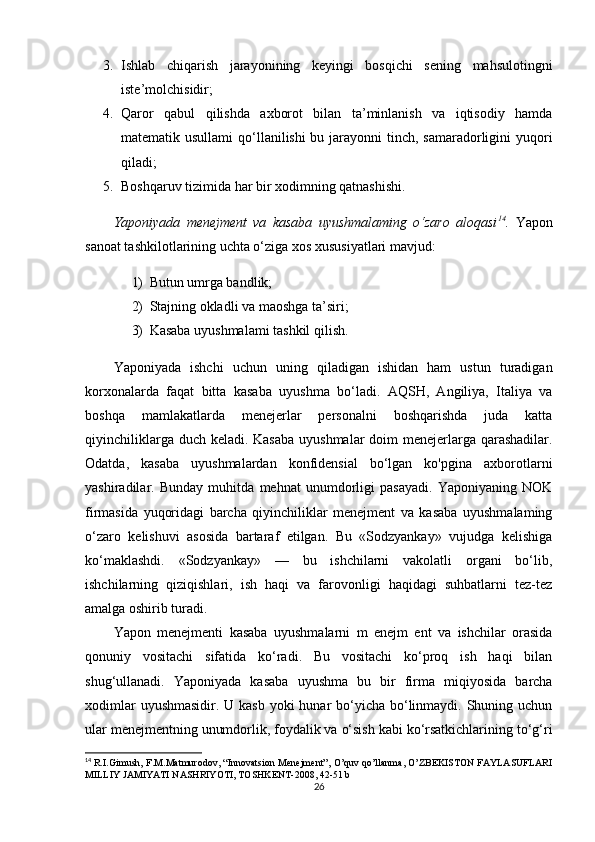 3. Ishlab   chiqarish   jarayonining   keyingi   bosqichi   sening   mahsulotingni
iste’molchisidir;
4. Qaror   qabul   qilishda   axborot   bilan   ta’minlanish   va   iqtisodiy   hamda
matematik usullami  qo‘llanilishi bu jarayonni tinch, samaradorligini  yuqori
qiladi;
5. Boshqaruv tizimida har bir xodimning qatnashishi. 
Yaponiyada   menejment   va   kasaba   uyushmalaming   o‘zaro   aloqasi 14
.   Yapon
sanoat tashkilotlarining uchta o‘ziga xos xususiyatlari mavjud:
1) Butun umrga bandlik;
2) Stajning okladli va maoshga ta’siri;
3) Kasaba uyushmalami tashkil qilish. 
Yaponiyada   ishchi   uchun   uning   qiladigan   ishidan   ham   ustun   turadigan
korxonalarda   faqat   bitta   kasaba   uyushma   bo‘ladi.   AQSH,   Angiliya,   Italiya   va
boshqa   mamlakatlarda   menejerlar   personalni   boshqarishda   juda   katta
qiyinchiliklarga duch keladi. Kasaba  uyushmalar  doim  menejerlarga qarashadilar.
Odatda,   kasaba   uyushmalardan   konfidensial   bo‘lgan   ko'pgina   axborotlarni
yashiradilar.   Bunday   muhitda   mehnat   unumdorligi   pasayadi.   Yaponiyaning   NOK
firmasida   yuqoridagi   barcha   qiyinchiliklar   menejment   va   kasaba   uyushmalaming
o‘zaro   kelishuvi   asosida   bartaraf   etilgan.   Bu   «Sodzyankay»   vujudga   kelishiga
ko‘maklashdi.   «Sodzyankay»   —   bu   ishchilarni   vakolatli   organi   bo‘lib,
ishchilarning   qiziqishlari,   ish   haqi   va   farovonligi   haqidagi   suhbatlarni   tez-tez
amalga oshirib turadi. 
Yapon   menejmenti   kasaba   uyushmalarni   m   enejm   ent   va   ishchilar   orasida
qonuniy   vositachi   sifatida   ko‘radi.   Bu   vositachi   ko‘proq   ish   haqi   bilan
shug‘ullanadi.   Yaponiyada   kasaba   uyushma   bu   bir   firma   miqiyosida   barcha
xodimlar  uyushmasidir. U kasb  yoki  hunar bo‘yicha bo‘linmaydi. Shuning uchun
ular menejmentning unumdorlik, foydalik va o‘sish kabi ko‘rsatkichlarining to‘g‘ri
14
  R.I.Gimush, F.M.Matmurodov, “Innovatsion Menejment”, O’quv qo’llanma, O’ZBEKISTON FAYLASUFLARI
MILLIY JAMIYATI NASHRIYOTI, TOSHKENT-2008, 42-51 b
26 