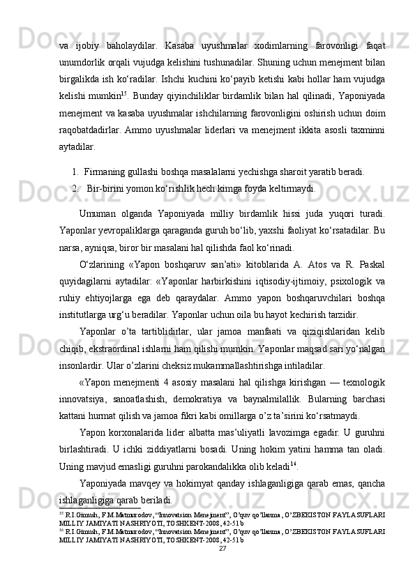 va   ijobiy   baholaydilar.   Kasaba   uyushmalar   xodimlarning   farovonligi   faqat
unumdorlik orqali vujudga kelishini tushunadilar. Shuning uchun menejment bilan
birgalikda ish ko‘radilar. Ishchi kuchini ko‘payib ketishi kabi hollar ham vujudga
kelishi   mumkin 15
. Bunday  qiyinchiliklar  birdamlik bilan  hal  qilinadi,  Yaponiyada
menejment va kasaba uyushmalar ishchilarning farovonligini oshirish uchun doim
raqobatdadirlar.   Ammo   uyushmalar   liderlari   va   menejment   ikkita   asosli   taxminni
aytadilar. 
1. Firmaning gullashi boshqa masalalarni yechishga sharoit yaratib beradi.
2.  Bir-birini yomon ko‘rishIik hech kimga foyda keltirmaydi. 
Umuman   olganda   Yaponiyada   milliy   birdamlik   hissi   juda   yuqori   turadi.
Yaponlar yevropaliklarga qaraganda guruh bo‘lib, yaxshi faoliyat ko‘rsatadilar. Bu
narsa, ayniqsa, biror bir masalani hal qilishda faol ko‘rinadi. 
O‘zlarining   «Yapon   boshqaruv   san’ati»   kitoblarida   A.   Atos   va   R.   Paskal
quyidagilarni   aytadilar:   «Yaponlar   harbirkishini   iqtisodiy-ijtimoiy,   psixologik   va
ruhiy   ehtiyojlarga   ega   deb   qaraydalar.   Ammo   yapon   boshqaruvchilari   boshqa
institutlarga urg‘u beradilar. Yaponlar uchun oila bu hayot kechirish tarzidir. 
Yaponlar   o’ta   tartiblidirlar,   ular   jamoa   manfaati   va   qiziqishlaridan   kelib
chiqib, ekstraordinal ishlarni ham qilishi mumkin. Yaponlar maqsad sari yo‘nalgan
insonlardir. Ular o’zlarini cheksiz mukammallashtirishga intiladilar. 
«Yapon   menejmenti   4   asosiy   masalani   hal   qilishga   kirishgan   —   texnologik
innovatsiya,   sanoatlashish,   demokratiya   va   baynalmilallik.   Bularning   barchasi
kattani hurmat qilish va jamoa fikri kabi omillarga o’z ta’sirini ko‘rsatmaydi. 
Yapon   korxonalarida   lider   albatta   mas’uliyatli   lavozimga   egadir.   U   guruhni
birlashtiradi.   U   ichki   ziddiyatlarni   bosadi.   Uning   hokim   yatini   hamma   tan   oladi.
Uning mavjud emasligi guruhni parokandalikka olib keladi 16
. 
Yaponiyada mavqey  va hokimyat  qanday ishlaganligiga  qarab emas,  qancha
ishlaganligiga qarab beriladi. 
15
  R.I.Gimush, F.M.Matmurodov, “Innovatsion Menejment”, O’quv qo’llanma, O’ZBEKISTON FAYLASUFLARI
MILLIY JAMIYATI NASHRIYOTI, TOSHKENT-2008, 42-51 b
16
  R.I.Gimush, F.M.Matmurodov, “Innovatsion Menejment”, O’quv qo’llanma, O’ZBEKISTON FAYLASUFLARI
MILLIY JAMIYATI NASHRIYOTI, TOSHKENT-2008, 42-51 b
27 