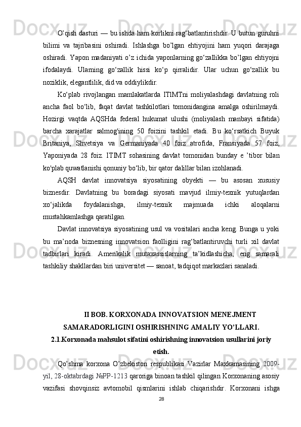 O’qish dasturi — bu ishda ham korlikni rag‘batlantirishdir. U butun guruhni
bilimi   va   tajribasini   oshiradi.   Ishlashga   bo’lgan   ehtiyojini   ham   yuqori   darajaga
oshiradi. Yapon madaniyati o’z ichida yaponlarning go‘zallikka bo’lgan ehtiyojni
ifodalaydi.   Ularning   go‘zallik   hissi   ko‘p   qirralidir.   Ular   uchun   go‘zallik   bu
noziklik, elegantlilik, did va oddiylikdir.
Ko‘plab   rivojlangan   mamlakatlarda   ITlMTni   moliyalashdagi   davlatning   roli
ancha   faol   bo‘lib,   faqat   davlat   tashkilotlari   tomonidangina   amalga   oshirilmaydi.
Hozirgi   vaqtda   AQSHda   federal   hukumat   ulushi   (moliyalash   manbayi   sifatida)
barcha   xarajatlar   salmog'ining   50   foizini   tashkil   etadi.   Bu   ko‘rsatkich   Buyuk
Britaniya,   Shvetsiya   va   Germaniyada   40   foiz   atrofida,   Fransiyada   57   foiz,
Yaponiyada   28   foiz.   ITIMT   sohasining   davlat   tomonidan   bunday   e   ’tibor   bilan
ko'plab quwatlanishi qonuniy bo‘lib, bir qator dalillar bilan izohlanadi.
AQSH   davlat   innovatsiya   siyosatining   obyekti   —   bu   asosan   xususiy
biznesdir.   Davlatning   bu   boradagi   siyosati   mavjud   ilmiy-texnik   yutuqlardan
xo‘jalikda   foydalanishga,   ilmiy-texnik   majmuada   ichki   aloqalarni
mustahkamlashga qaratilgan.
Davlat  innovatsiya  siyosatining usul  va vositalari  ancha  keng. Bunga u yoki
bu   ma’noda   biznesning   innovatsion   faolligini   rag‘batlantiruvchi   turli   xil   davlat
tadbirlari   kiradi.   Amerikalik   mutaxassislarning   ta’kidlashicha,   eng   samarali
tashkiliy shakllardan biri universitet — sanoat, tadqiqot markazlari sanaladi.
II BOB. KORXONADA INNOVATSION MENEJMENT
SAMARADORLIGINI OSHIRISHNING AMALIY YO’LLARI.
2.1.Korxonada mahsulot sifatini oshirishning innovatsion usullarini joriy
etish.
Qo’shma   korxona   O’zbekiston   respublikasi   Vazirlar   Maxkamasining   2009-
yil, 28-oktabrdagi №PP-1213  qaroriga binoan tashkil qilingan Korxonaning asosiy
vazifasi   shovqinsiz   avtomobil   qismlarini   ishlab   chiqarishdir .   Korxonani   ishga
28 