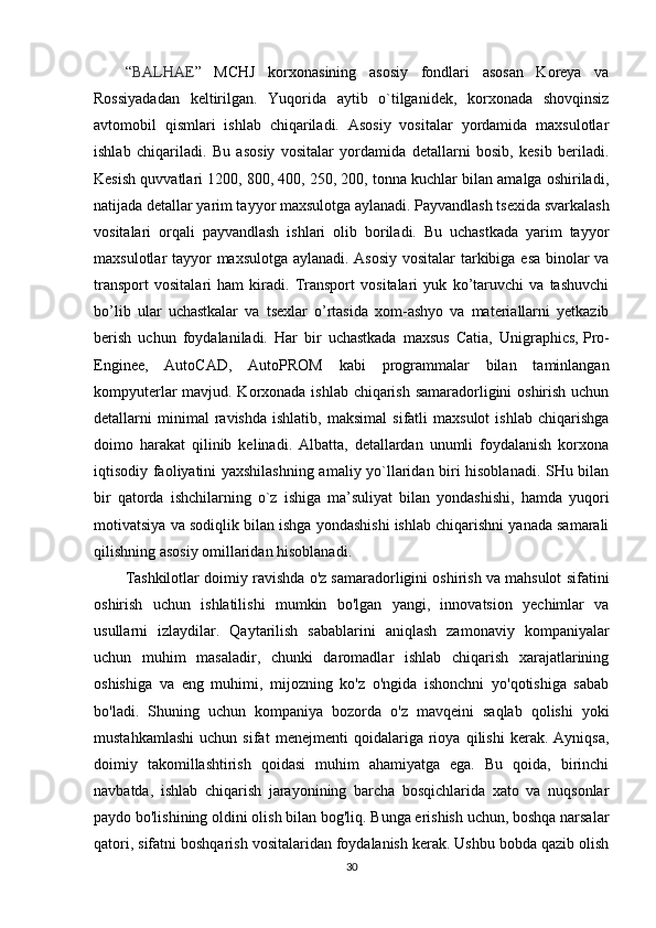 “ BALHAE ”   MCHJ   korxonasining   asosiy   fondlari   asosan   Koreya   va
Rossiyadadan   keltirilgan.   Yuqorida   aytib   o`tilganidek,   korxonada   shovqinsiz
avtomobil   qismlari   ishlab   chiqariladi.   Asosiy   vositalar   yordamida   maxsulotlar
ishlab   chiqariladi.   Bu   asosiy   vositalar   yordamida   detallarni   bosib,   kesib   beriladi.
Kesish quvvatlari 1200, 800, 400, 250, 200, tonna kuchlar bilan amalga oshiriladi,
natijada detallar yarim tayyor maxsulotga aylanadi. Payvandlash tsexida svarkalash
vositalari   orqali   payvandlash   ishlari   olib   boriladi.   Bu   uchastkada   yarim   tayyor
maxsulotlar tayyor maxsulotga aylanadi. Asosiy vositalar tarkibiga esa binolar va
transport   vositalari   ham   kiradi.   Transport   vositalari   yuk   ko’taruvchi   va   tashuvchi
bo’lib   ular   uchastkalar   va   tsexlar   o’rtasida   xom-ashyo   va   materiallarni   yetkazib
berish   uchun   foydalaniladi.   Har   bir   uchastkada   maxsus   Catia,   Unigraphics,   Pro-
Enginee,   AutoCAD,   AutoPROM   kabi   programmalar   bilan   taminlangan
kompyuterlar mavjud. Korxonada ishlab chiqarish samaradorligini oshirish uchun
detallarni   minimal   ravishda   ishlatib,   maksimal   sifatli   maxsulot   ishlab   chiqarishga
doimo   harakat   qilinib   kelinadi.   Albatta,   detallardan   unumli   foydalanish   korxona
iqtisodiy faoliyatini yaxshilashning amaliy yo`llaridan biri hisoblanadi. SHu bilan
bir   qatorda   ishchilarning   o`z   ishiga   ma’suliyat   bilan   yondashishi,   hamda   yuqori
motivatsiya va sodiqlik bilan ishga yondashishi ishlab chiqarishni yanada samarali
qilishning asosiy omillaridan hisoblanadi. 
Tashkilotlar doimiy ravishda o'z samaradorligini oshirish va mahsulot sifatini
oshirish   uchun   ishlatilishi   mumkin   bo'lgan   yangi,   innovatsion   yechimlar   va
usullarni   izlaydilar.   Qaytarilish   sabablarini   aniqlash   zamonaviy   kompaniyalar
uchun   muhim   masaladir,   chunki   daromadlar   ishlab   chiqarish   xarajatlarining
oshishiga   va   eng   muhimi,   mijozning   ko'z   o'ngida   ishonchni   yo'qotishiga   sabab
bo'ladi.   Shuning   uchun   kompaniya   bozorda   o'z   mavqeini   saqlab   qolishi   yoki
mustahkamlashi   uchun   sifat   menejmenti   qoidalariga   rioya   qilishi   kerak.   Ayniqsa,
doimiy   takomillashtirish   qoidasi   muhim   ahamiyatga   ega.   Bu   qoida,   birinchi
navbatda,   ishlab   chiqarish   jarayonining   barcha   bosqichlarida   xato   va   nuqsonlar
paydo bo'lishining oldini olish bilan bog'liq. Bunga erishish uchun, boshqa narsalar
qatori, sifatni boshqarish vositalaridan foydalanish kerak. Ushbu bobda qazib olish
30 