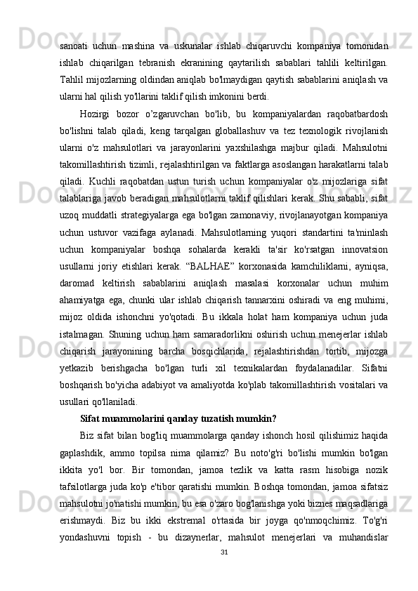 sanoati   uchun   mashina   va   uskunalar   ishlab   chiqaruvchi   kompaniya   tomonidan
ishlab   chiqarilgan   tebranish   ekranining   qaytarilish   sabablari   tahlili   keltirilgan.
Tahlil mijozlarning oldindan aniqlab bo'lmaydigan qaytish sabablarini aniqlash va
ularni hal qilish yo'llarini taklif qilish imkonini berdi.
Hozirgi   bozor   o’zgaruvchan   bo'lib,   bu   kompaniyalardan   raqobatbardosh
bo'lishni   talab   qiladi,   keng   tarqalgan   globallashuv   va   tez   texnologik   rivojlanish
ularni   o'z   mahsulotlari   va   jarayonlarini   yaxshilashga   majbur   qiladi.   Mahsulotni
takomillashtirish tizimli, rejalashtirilgan va faktlarga asoslangan harakatlarni talab
qiladi.   Kuchli   raqobatdan   ustun   turish   uchun   kompaniyalar   o'z   mijozlariga   sifat
talablariga javob beradigan mahsulotlarni taklif qilishlari kerak. Shu sababli, sifat
uzoq muddatli strategiyalarga ega bo'lgan zamonaviy, rivojlanayotgan kompaniya
uchun   ustuvor   vazifaga   aylanadi.   Mahsulotlarning   yuqori   standartini   ta'minlash
uchun   kompaniyalar   boshqa   sohalarda   kerakli   ta'sir   ko'rsatgan   innovatsion
usullarni   joriy   etishlari   kerak.   “BALHAE”   korxonasida   kamchiliklarni,   ayniqsa,
daromad   keltirish   sabablarini   aniqlash   masalasi   korxonalar   uchun   muhim
ahamiyatga   ega,   chunki   ular   ishlab   chiqarish   tannarxini   oshiradi   va   eng   muhimi,
mijoz   oldida   ishonchni   yo'qotadi.   Bu   ikkala   holat   ham   kompaniya   uchun   juda
istalmagan.   Shuning   uchun   ham   samaradorlikni   oshirish   uchun   menejerlar   ishlab
chiqarish   jarayonining   barcha   bosqichlarida,   rejalashtirishdan   tortib,   mijozga
yetkazib   berishgacha   bo'lgan   turli   xil   texnikalardan   foydalanadilar.   Sifatni
boshqarish bo'yicha adabiyot va amaliyotda ko'plab takomillashtirish vositalari va
usullari qo'llaniladi.
Sifat muammolarini qanday tuzatish mumkin?
Biz sifat  bilan bog'liq muammolarga qanday  ishonch hosil  qilishimiz  haqida
gaplashdik,   ammo   topilsa   nima   qilamiz?   Bu   noto'g'ri   bo'lishi   mumkin   bo'lgan
ikkita   yo'l   bor.   Bir   tomondan,   jamoa   tezlik   va   katta   rasm   hisobiga   nozik
tafsilotlarga  juda  ko'p e'tibor  qaratishi  mumkin. Boshqa  tomondan, jamoa sifatsiz
mahsulotni jo'natishi mumkin, bu esa o'zaro bog'lanishga yoki biznes maqsadlariga
erishmaydi.   Biz   bu   ikki   ekstremal   o'rtasida   bir   joyga   qo'nmoqchimiz.   To'g'ri
yondashuvni   topish   -   bu   dizaynerlar,   mahsulot   menejerlari   va   muhandislar
31 