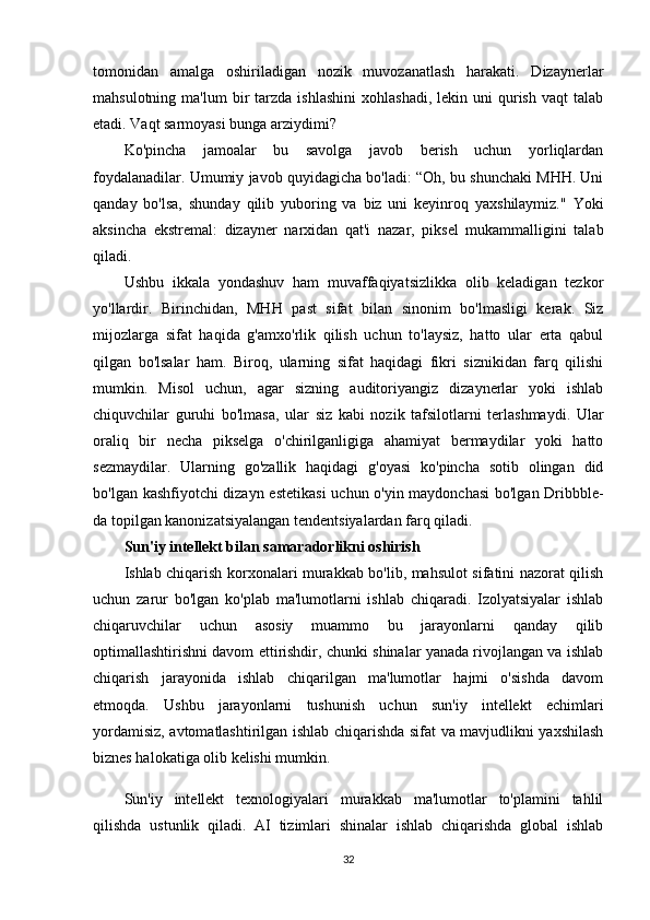 tomonidan   amalga   oshiriladigan   nozik   muvozanatlash   harakati.   Dizaynerlar
mahsulotning  ma'lum  bir   tarzda   ishlashini   xohlashadi,  lekin  uni  qurish  vaqt  talab
etadi. Vaqt sarmoyasi bunga arziydimi?
Ko'pincha   jamoalar   bu   savolga   javob   berish   uchun   yorliqlardan
foydalanadilar. Umumiy javob quyidagicha bo'ladi: “Oh, bu shunchaki MHH. Uni
qanday   bo'lsa,   shunday   qilib   yuboring   va   biz   uni   keyinroq   yaxshilaymiz."   Yoki
aksincha   ekstremal:   dizayner   narxidan   qat'i   nazar,   piksel   mukammalligini   talab
qiladi.
Ushbu   ikkala   yondashuv   ham   muvaffaqiyatsizlikka   olib   keladigan   tezkor
yo'llardir.   Birinchidan,   MHH   past   sifat   bilan   sinonim   bo'lmasligi   kerak.   Siz
mijozlarga   sifat   haqida   g'amxo'rlik   qilish   uchun   to'laysiz,   hatto   ular   erta   qabul
qilgan   bo'lsalar   ham.   Biroq,   ularning   sifat   haqidagi   fikri   siznikidan   farq   qilishi
mumkin.   Misol   uchun,   agar   sizning   auditoriyangiz   dizaynerlar   yoki   ishlab
chiquvchilar   guruhi   bo'lmasa,   ular   siz   kabi   nozik   tafsilotlarni   terlashmaydi.   Ular
oraliq   bir   necha   pikselga   o'chirilganligiga   ahamiyat   bermaydilar   yoki   hatto
sezmaydilar.   Ularning   go'zallik   haqidagi   g'oyasi   ko'pincha   sotib   olingan   did
bo'lgan kashfiyotchi dizayn estetikasi  uchun o'yin maydonchasi  bo'lgan Dribbble-
da topilgan kanonizatsiyalangan tendentsiyalardan farq qiladi.
Sun'iy intellekt bilan samaradorlikni oshirish
Ishlab chiqarish korxonalari murakkab bo'lib, mahsulot sifatini nazorat qilish
uchun   zarur   bo'lgan   ko'plab   ma'lumotlarni   ishlab   chiqaradi.   Izolyatsiyalar   ishlab
chiqaruvchilar   uchun   asosiy   muammo   bu   jarayonlarni   qanday   qilib
optimallashtirishni davom ettirishdir, chunki shinalar yanada rivojlangan va ishlab
chiqarish   jarayonida   ishlab   chiqarilgan   ma'lumotlar   hajmi   o'sishda   davom
etmoqda.   Ushbu   jarayonlarni   tushunish   uchun   sun'iy   intellekt   echimlari
yordamisiz, avtomatlashtirilgan ishlab chiqarishda sifat va mavjudlikni yaxshilash
biznes halokatiga olib kelishi mumkin.
Sun'iy   intellekt   texnologiyalari   murakkab   ma'lumotlar   to'plamini   tahlil
qilishda   ustunlik   qiladi.   AI   tizimlari   shinalar   ishlab   chiqarishda   global   ishlab
32 