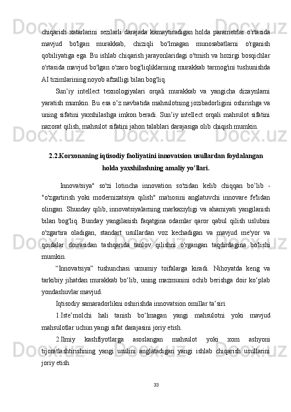 chiqarish   xatarlarini   sezilarli   darajada   kamaytiradigan   holda   parametrlar   o'rtasida
mavjud   bo'lgan   murakkab,   chiziqli   bo'lmagan   munosabatlarni   o'rganish
qobiliyatiga ega. Bu ishlab chiqarish jarayonlaridagi o'tmish va hozirgi bosqichlar
o'rtasida mavjud bo'lgan o'zaro bog'liqliklarning murakkab tarmog'ini tushunishda
AI tizimlarining noyob afzalligi bilan bog'liq.
Sun’iy   intellect   texnologiyalari   orqali   murakkab   va   yangicha   dizaynlarni
yaratish mumkin. Bu esa o’z navbatida mahsulotning jozibadorligini oshirishga va
uning  sifatini   yaxshilashga   imkon  beradi.  Sun’iy  intellect  orqali   mahsulot  sifatini
nazorat qilish, mahsulot sifatini jahon talablari darajasiga olib chiqish mumkin.
2.2.Korxonaning iqtisodiy faoliyatini innovatsion usullardan foydalangan
holda yaxshilashning amaliy yo’llari.
  Innovatsiya"   so'zi   lotincha   innovation   so'zidan   kelib   chiqqan   bo’lib   -
"o'zgartirish   yoki   modernizatsiya   qilish"   ma'nosini   anglatuvchi   innovare   fe'lidan
olingan.   Shunday   qilib,   innovatsiyalarning   markaziyligi   va   ahamiyati   yangilanish
bilan   bog'liq.   Bunday   yangilanish   faqatgina   odamlar   qaror   qabul   qilish   uslubini
o'zgartira   oladigan,   standart   usullardan   voz   kechadigan   va   mavjud   me'yor   va
qoidalar   doirasidan   tashqarida   tanlov   qilishni   o'rgangan   taqdirdagina   bo'lishi
mumkin. 
“Innovatsiya”   tushunchasi   umumiy   toifalarga   kiradi.   Nihoyatda   keng   va
tarkibiy   jihatdan   murakkab   bo‘lib,   uning   mazmunini   ochib   berishga   doir   ko‘plab
yondashuvlar mavjud. 
Iqtisodiy samaradorlikni oshirishda innovatsion omillar ta’siri: 
1.Iste’molchi   hali   tanish   bo‘lmagan   yangi   mahsulotni   yoki   mavjud
mahsulotlar uchun yangi sifat darajasini joriy etish. 
2.Ilmiy   kashfiyotlarga   asoslangan   mahsulot   yoki   xom   ashyoni
tijoratlashtirishning   yangi   usulini   anglatadigan   yangi   ishlab   chiqarish   usullarini
joriy etish. 
33 